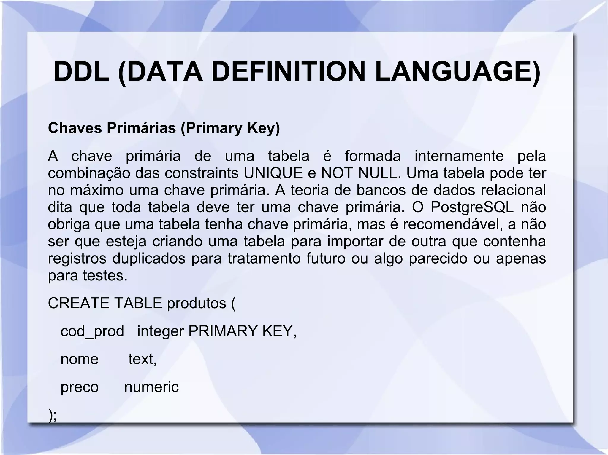 DDL (DATA DEFINITION LANGUAGE)
Chaves Primárias (Primary Key)
A chave primária de uma tabela é formada internamente pela
combinação das constraints UNIQUE e NOT NULL. Uma tabela pode ter
no máximo uma chave primária. A teoria de bancos de dados relacional
dita que toda tabela deve ter uma chave primária. O PostgreSQL não
obriga que uma tabela tenha chave primária, mas é recomendável, a não
ser que esteja criando uma tabela para importar de outra que contenha
registros duplicados para tratamento futuro ou algo parecido ou apenas
para testes.
CREATE TABLE produtos (
cod_prod integer PRIMARY KEY,
nome
preco
);

text,
numeric

 