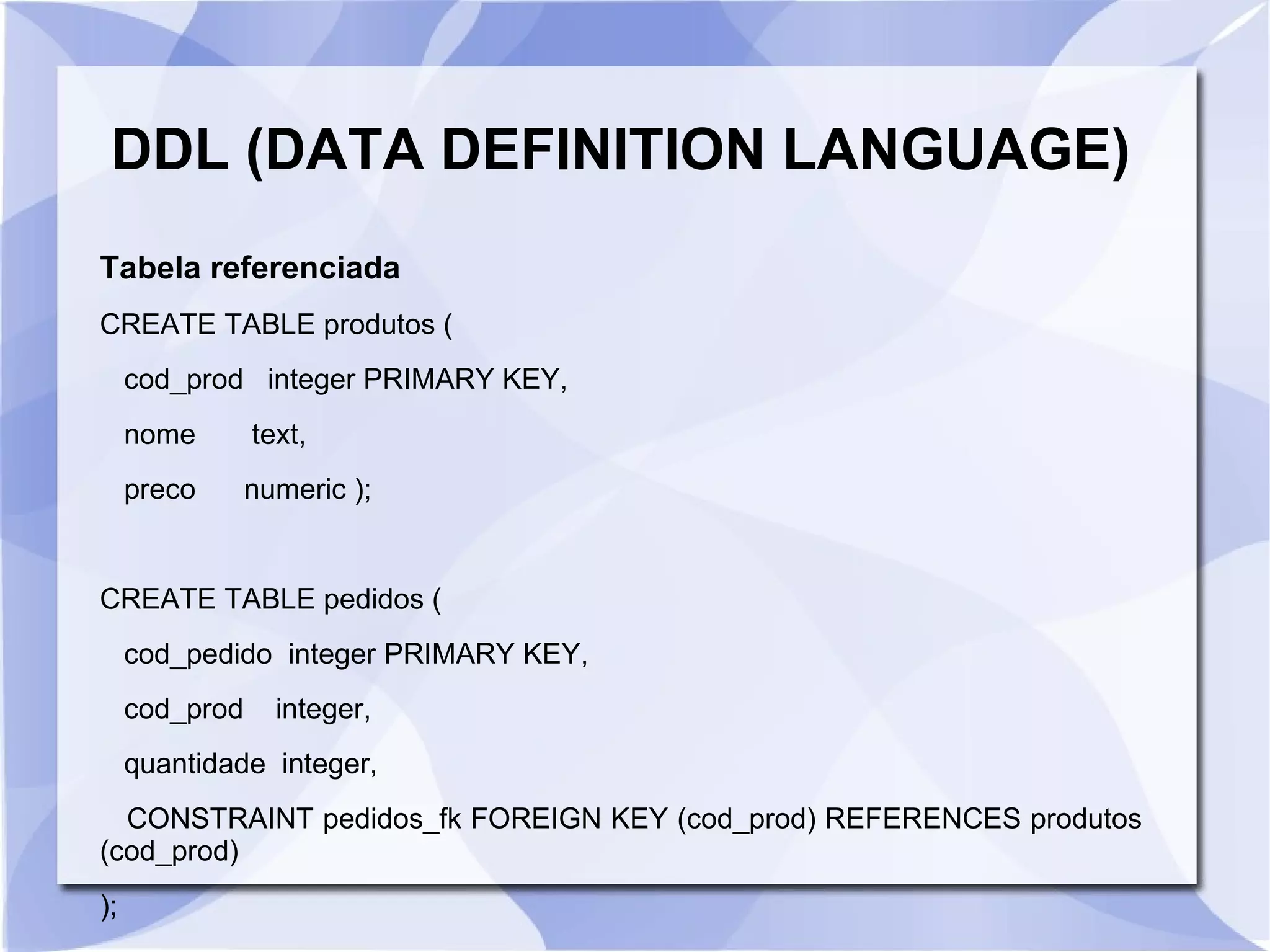 DDL (DATA DEFINITION LANGUAGE)
Tabela referenciada
CREATE TABLE produtos (
cod_prod integer PRIMARY KEY,
nome

text,

preco

numeric );

CREATE TABLE pedidos (
cod_pedido integer PRIMARY KEY,
cod_prod

integer,

quantidade integer,
CONSTRAINT pedidos_fk FOREIGN KEY (cod_prod) REFERENCES produtos
(cod_prod)
);

 