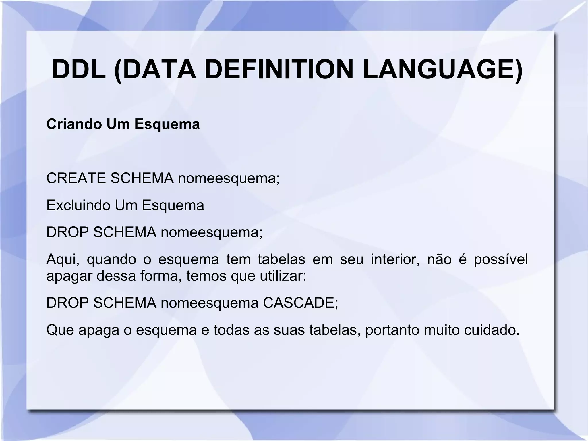 DDL (DATA DEFINITION LANGUAGE)
Criando Um Esquema

CREATE SCHEMA nomeesquema;
Excluindo Um Esquema
DROP SCHEMA nomeesquema;
Aqui, quando o esquema tem tabelas em seu interior, não é possível
apagar dessa forma, temos que utilizar:
DROP SCHEMA nomeesquema CASCADE;
Que apaga o esquema e todas as suas tabelas, portanto muito cuidado.

 