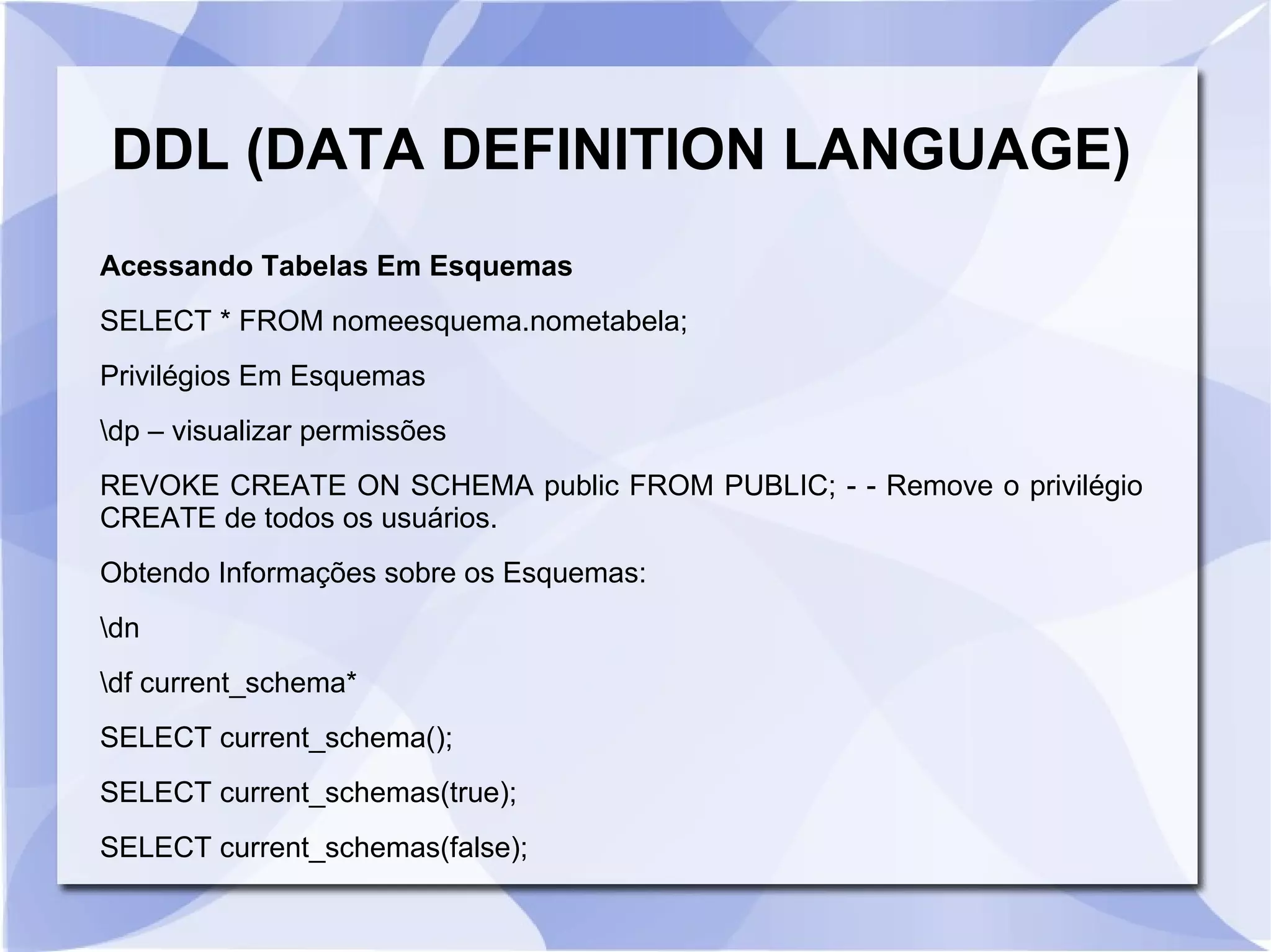 DDL (DATA DEFINITION LANGUAGE)
Acessando Tabelas Em Esquemas
SELECT * FROM nomeesquema.nometabela;
Privilégios Em Esquemas
dp – visualizar permissões
REVOKE CREATE ON SCHEMA public FROM PUBLIC; ­ ­ Remove o privilégio
CREATE de todos os usuários.
Obtendo Informações sobre os Esquemas:
dn
df current_schema*
SELECT current_schema();
SELECT current_schemas(true);
SELECT current_schemas(false);

 