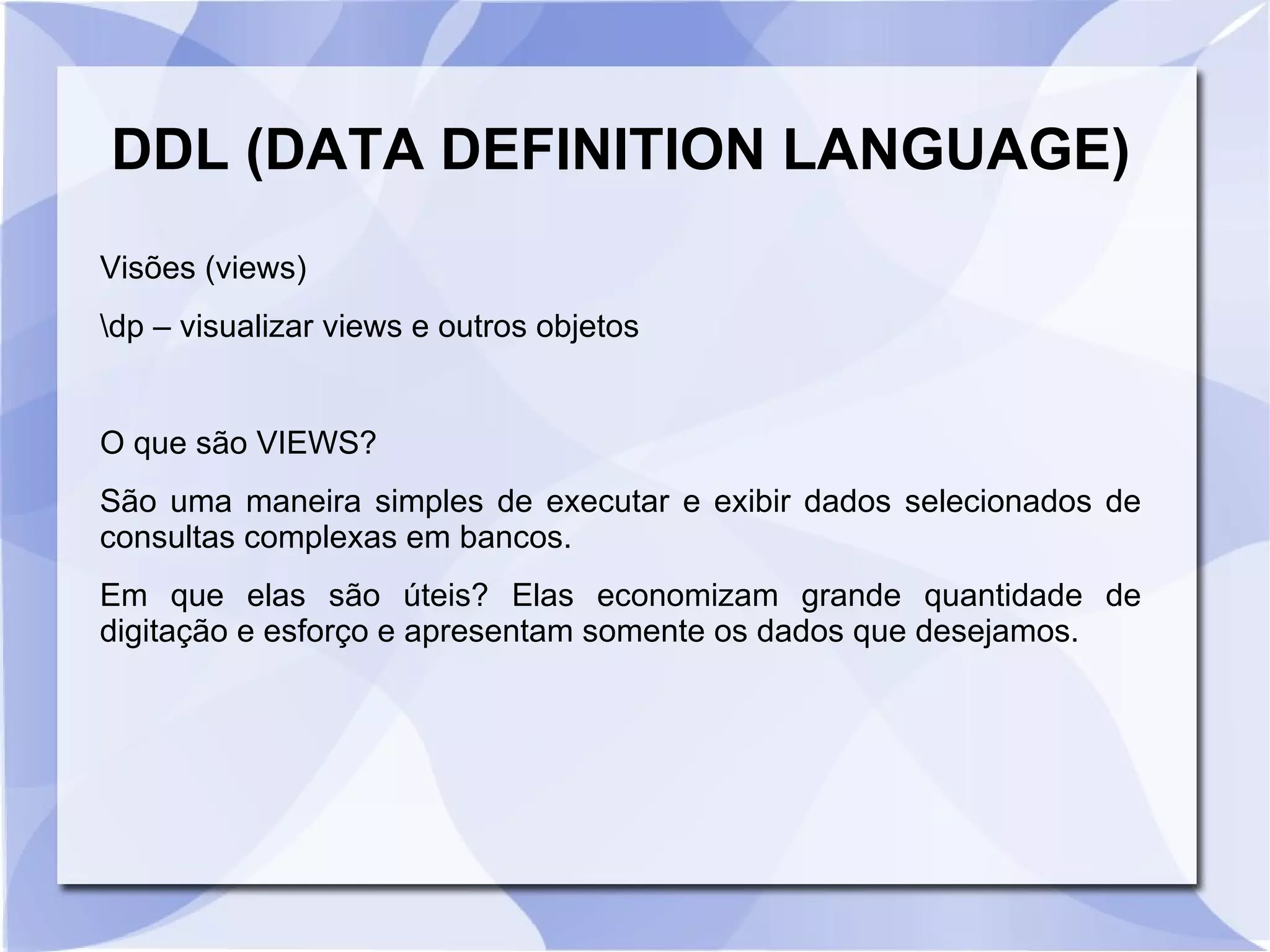 DDL (DATA DEFINITION LANGUAGE)
Visões (views)
dp – visualizar views e outros objetos

O que são VIEWS?
São uma maneira simples de executar e exibir dados selecionados de
consultas complexas em bancos.
Em que elas são úteis? Elas economizam grande quantidade de
digitação e esforço e apresentam somente os dados que desejamos.

 