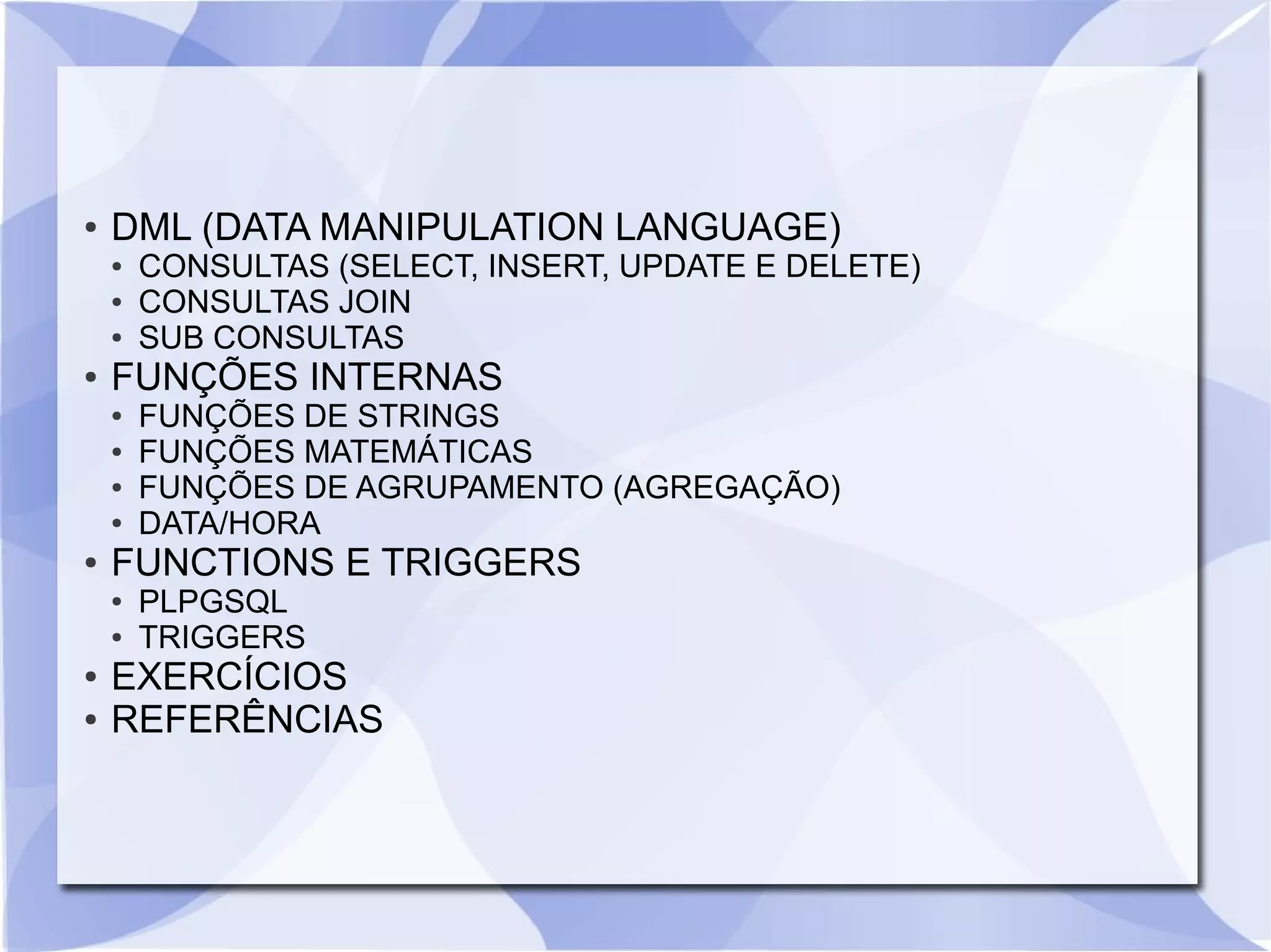 ●

DML (DATA MANIPULATION LANGUAGE)
●
●
●

●

FUNÇÕES INTERNAS
●
●
●
●

●

●

●

FUNÇÕES DE STRINGS
FUNÇÕES MATEMÁTICAS
FUNÇÕES DE AGRUPAMENTO (AGREGAÇÃO)
DATA/HORA

FUNCTIONS E TRIGGERS
●

●

CONSULTAS (SELECT, INSERT, UPDATE E DELETE)
CONSULTAS JOIN
SUB CONSULTAS

PLPGSQL
TRIGGERS

EXERCÍCIOS
REFERÊNCIAS

 