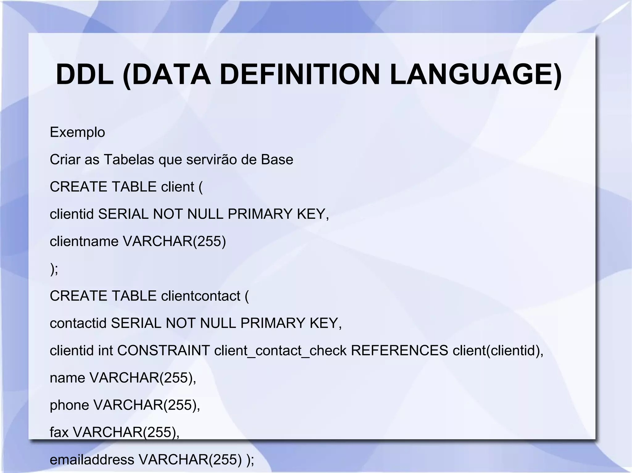 DDL (DATA DEFINITION LANGUAGE)
Exemplo
Criar as Tabelas que servirão de Base
CREATE TABLE client (
clientid SERIAL NOT NULL PRIMARY KEY,
clientname VARCHAR(255)
);
CREATE TABLE clientcontact (
contactid SERIAL NOT NULL PRIMARY KEY,
clientid int CONSTRAINT client_contact_check REFERENCES client(clientid),
name VARCHAR(255),
phone VARCHAR(255),
fax VARCHAR(255),
emailaddress VARCHAR(255) );

 