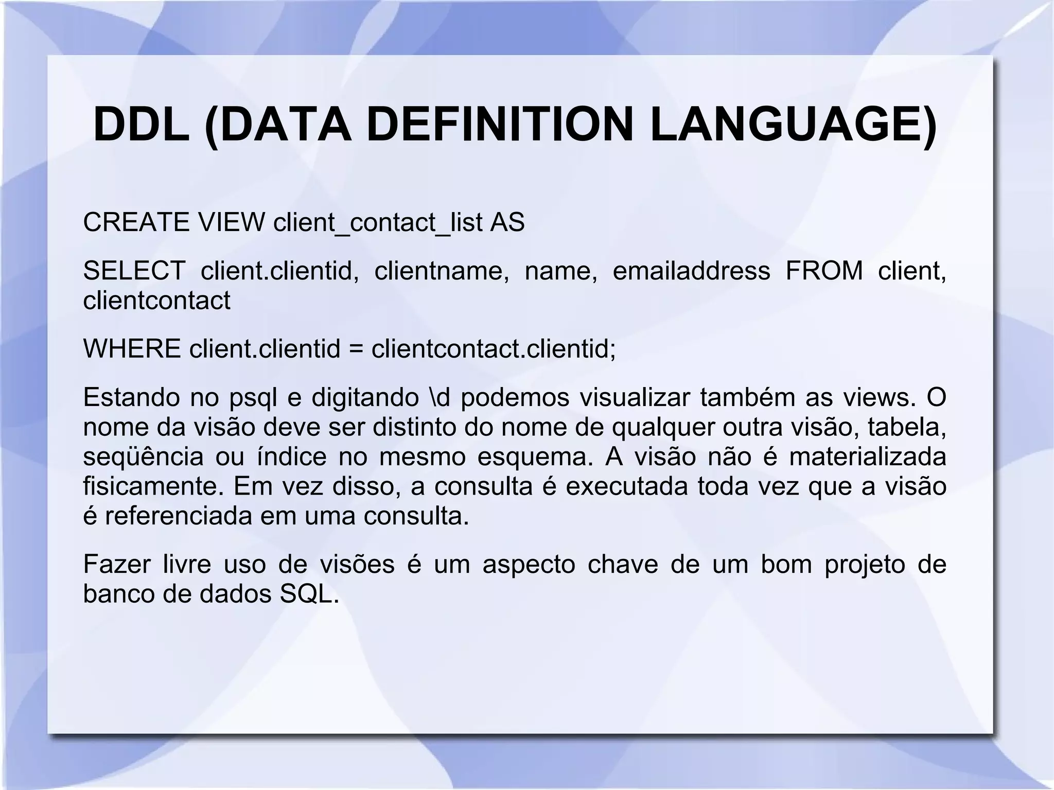 DDL (DATA DEFINITION LANGUAGE)
CREATE VIEW client_contact_list AS
SELECT client.clientid, clientname, name, emailaddress FROM client,
clientcontact
WHERE client.clientid = clientcontact.clientid;
Estando no psql e digitando d podemos visualizar também as views. O
nome da visão deve ser distinto do nome de qualquer outra visão, tabela,
seqüência ou índice no mesmo esquema. A visão não é materializada
fisicamente. Em vez disso, a consulta é executada toda vez que a visão
é referenciada em uma consulta.
Fazer livre uso de visões é um aspecto chave de um bom projeto de
banco de dados SQL.

 