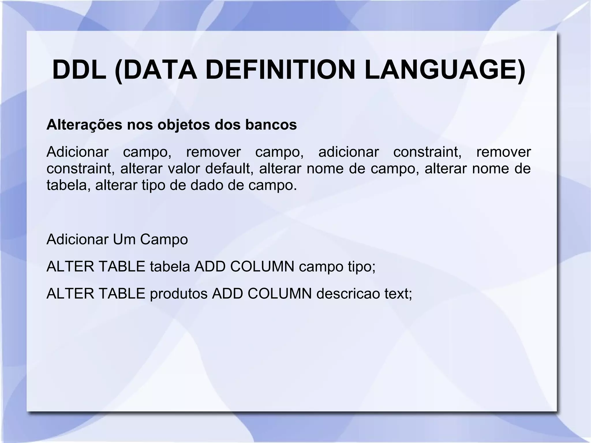 DDL (DATA DEFINITION LANGUAGE)
Alterações nos objetos dos bancos
Adicionar campo, remover campo, adicionar constraint, remover
constraint, alterar valor default, alterar nome de campo, alterar nome de
tabela, alterar tipo de dado de campo.

Adicionar Um Campo
ALTER TABLE tabela ADD COLUMN campo tipo;
ALTER TABLE produtos ADD COLUMN descricao text;

 