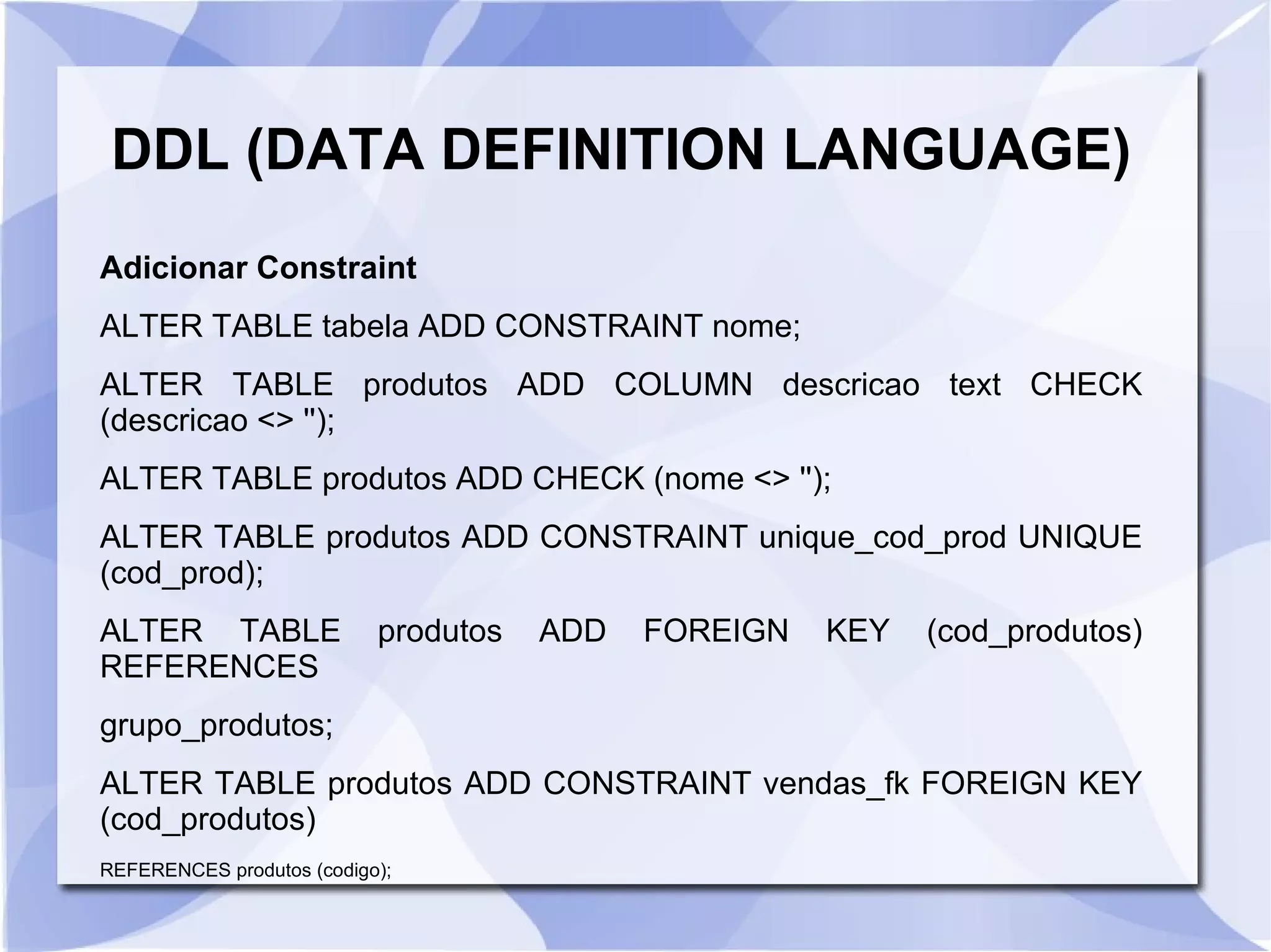 DDL (DATA DEFINITION LANGUAGE)
Adicionar Constraint
ALTER TABLE tabela ADD CONSTRAINT nome;
ALTER TABLE produtos ADD COLUMN descricao text CHECK
(descricao <> '');
ALTER TABLE produtos ADD CHECK (nome <> '');
ALTER TABLE produtos ADD CONSTRAINT unique_cod_prod UNIQUE
(cod_prod);
ALTER TABLE
REFERENCES

produtos

ADD

FOREIGN

KEY

(cod_produtos)

grupo_produtos;
ALTER TABLE produtos ADD CONSTRAINT vendas_fk FOREIGN KEY
(cod_produtos)
REFERENCES produtos (codigo);

 