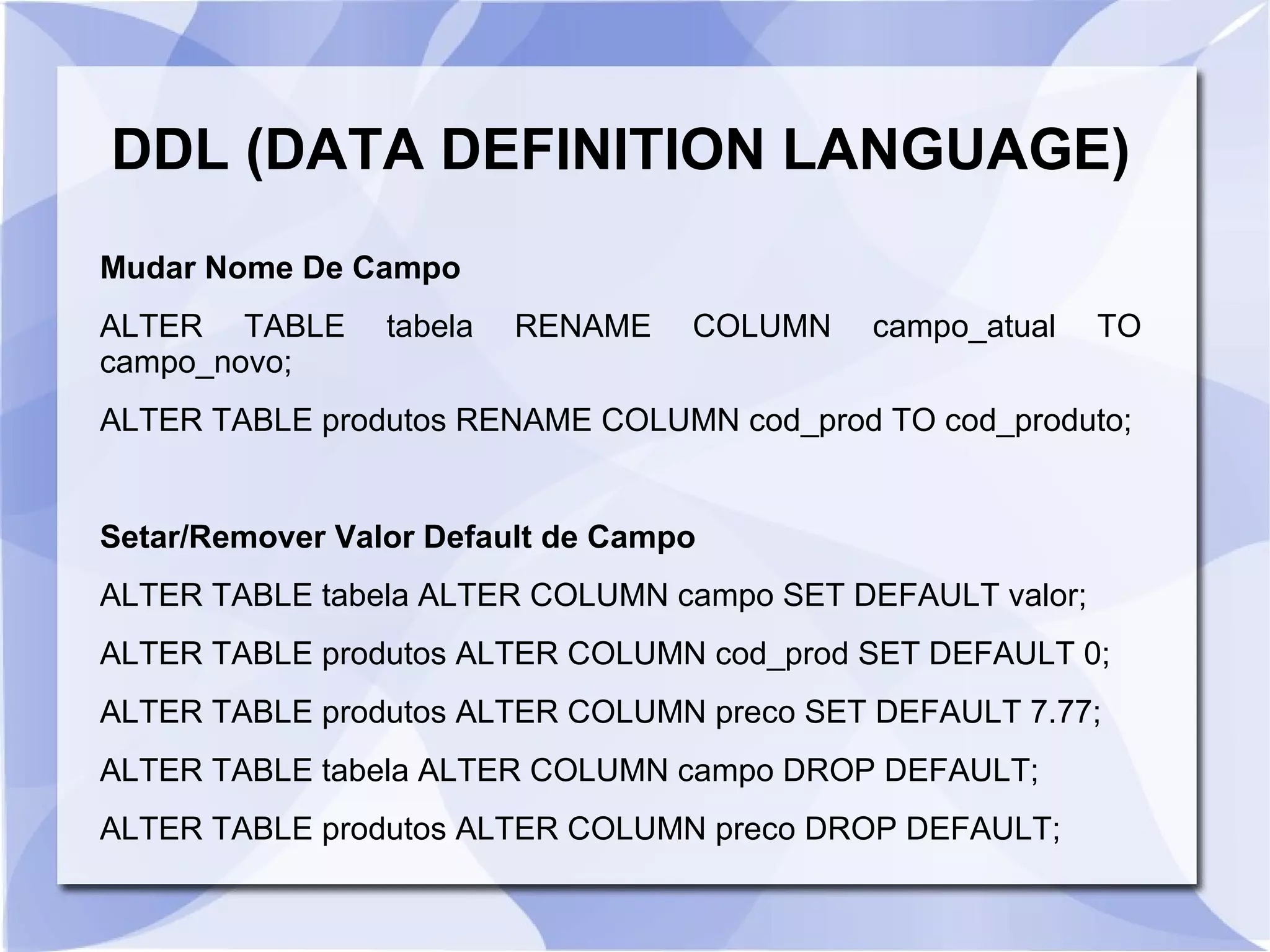 DDL (DATA DEFINITION LANGUAGE)
Mudar Nome De Campo
ALTER TABLE
campo_novo;

tabela

RENAME

COLUMN

campo_atual

TO

ALTER TABLE produtos RENAME COLUMN cod_prod TO cod_produto;

Setar/Remover Valor Default de Campo
ALTER TABLE tabela ALTER COLUMN campo SET DEFAULT valor;
ALTER TABLE produtos ALTER COLUMN cod_prod SET DEFAULT 0;
ALTER TABLE produtos ALTER COLUMN preco SET DEFAULT 7.77;
ALTER TABLE tabela ALTER COLUMN campo DROP DEFAULT;
ALTER TABLE produtos ALTER COLUMN preco DROP DEFAULT;

 