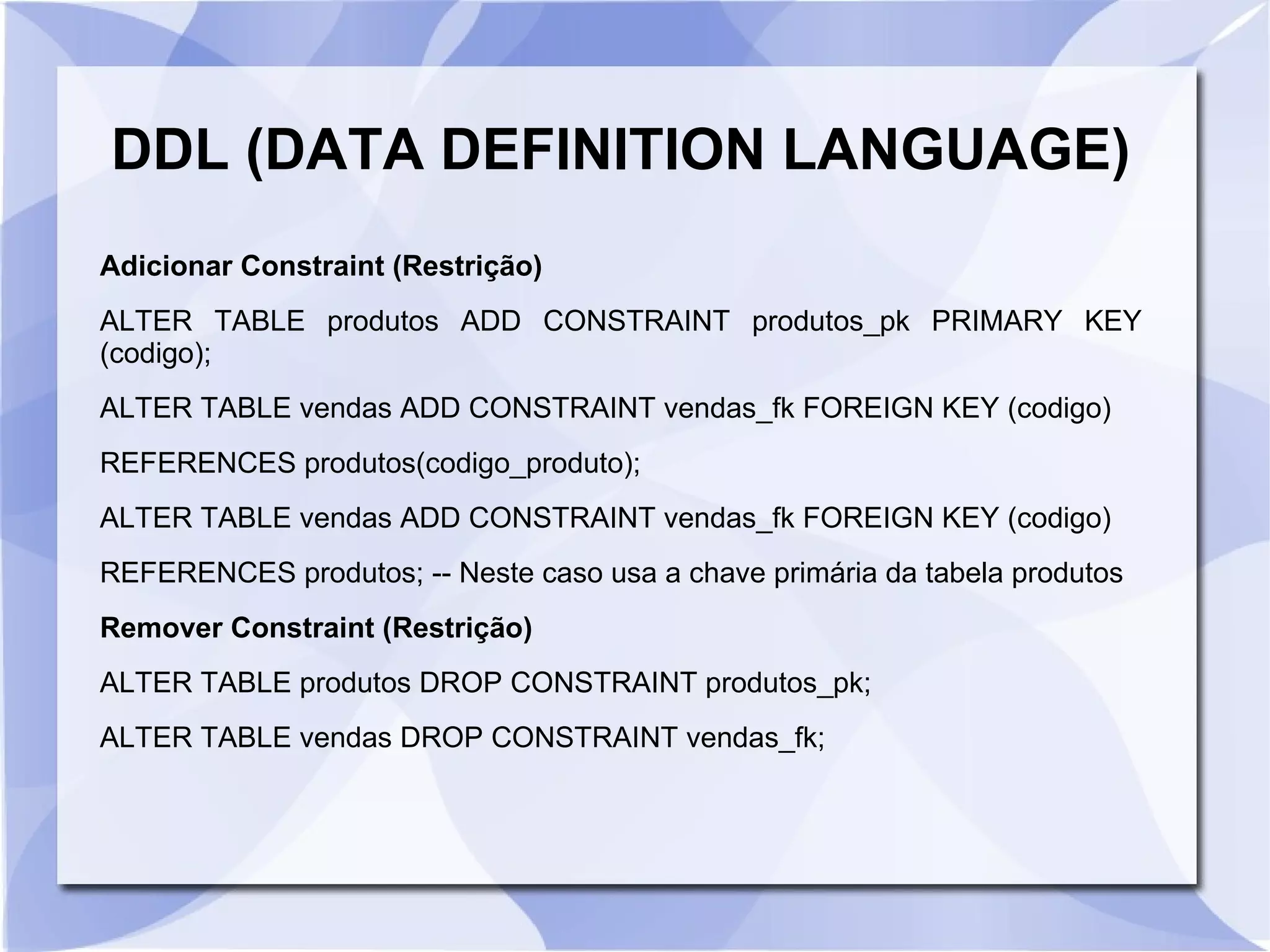 DDL (DATA DEFINITION LANGUAGE)
Adicionar Constraint (Restrição)
ALTER TABLE produtos ADD CONSTRAINT produtos_pk PRIMARY KEY
(codigo);
ALTER TABLE vendas ADD CONSTRAINT vendas_fk FOREIGN KEY (codigo)
REFERENCES produtos(codigo_produto);
ALTER TABLE vendas ADD CONSTRAINT vendas_fk FOREIGN KEY (codigo)
REFERENCES produtos; ­­ Neste caso usa a chave primária da tabela produtos
Remover Constraint (Restrição)
ALTER TABLE produtos DROP CONSTRAINT produtos_pk;
ALTER TABLE vendas DROP CONSTRAINT vendas_fk;

 
