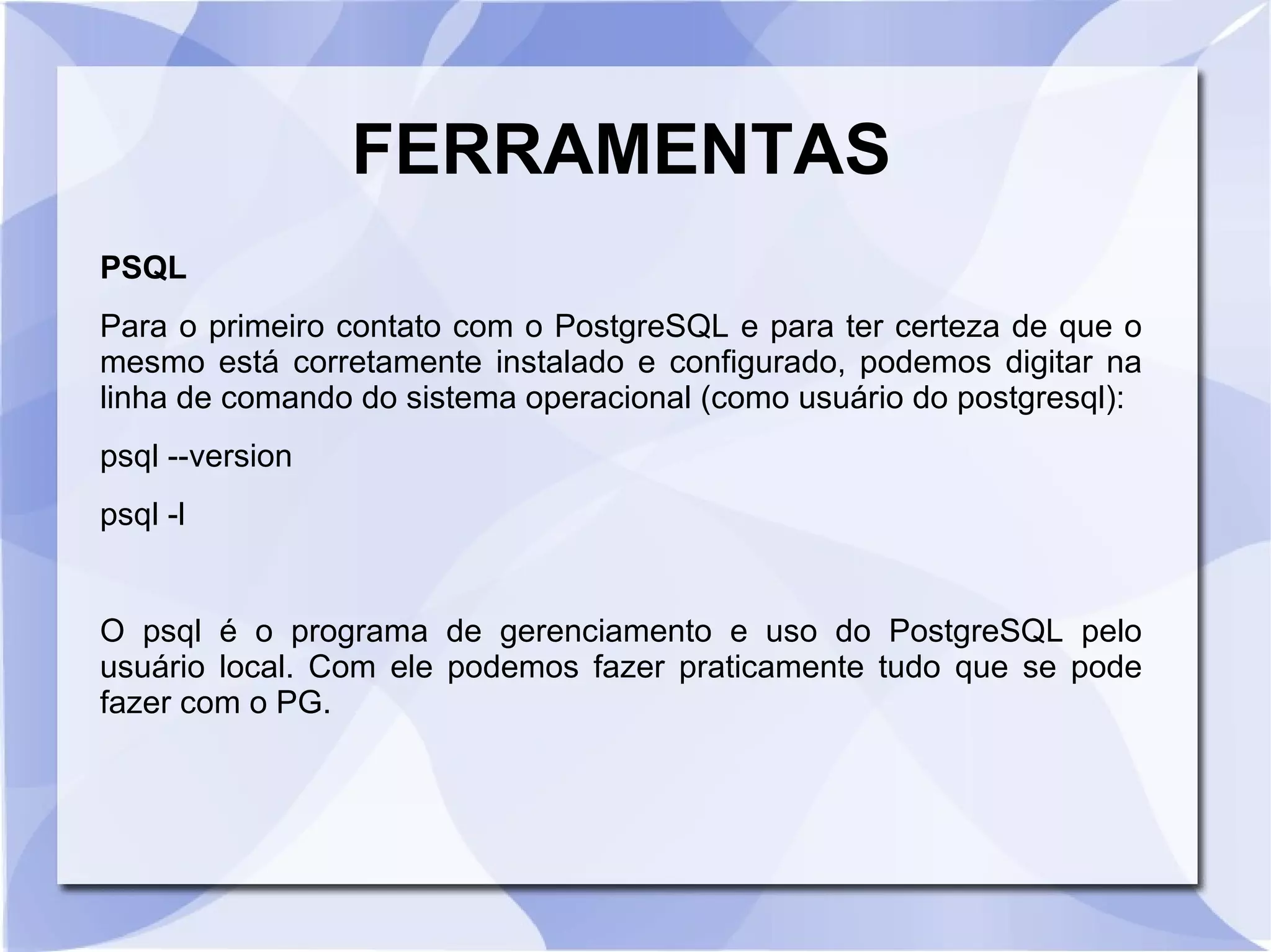 FERRAMENTAS
PSQL
Para o primeiro contato com o PostgreSQL e para ter certeza de que o
mesmo está corretamente instalado e configurado, podemos digitar na
linha de comando do sistema operacional (como usuário do postgresql):
psql ­­version
psql ­l

O psql é o programa de gerenciamento e uso do PostgreSQL pelo
usuário local. Com ele podemos fazer praticamente tudo que se pode
fazer com o PG.

 