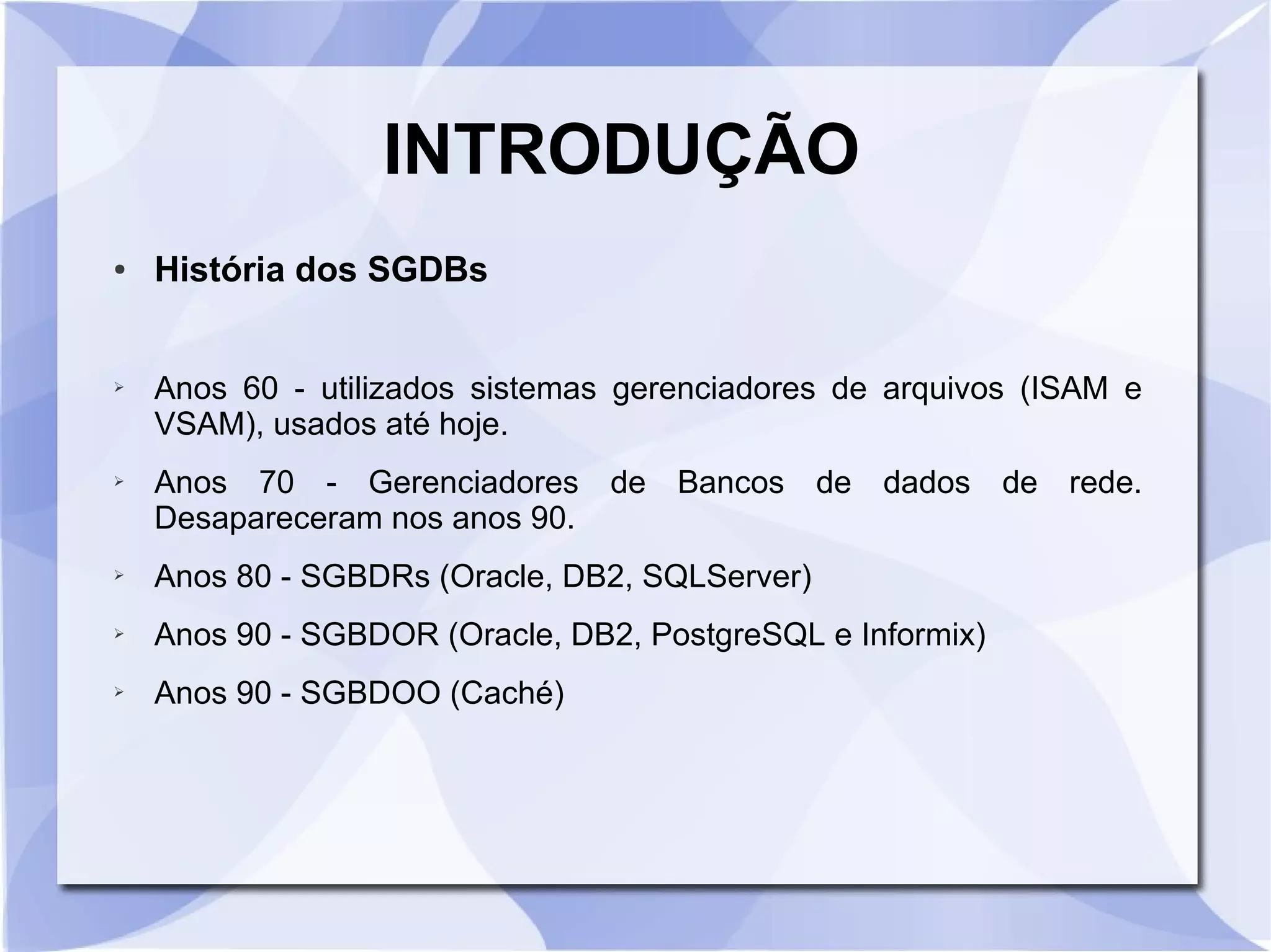 INTRODUÇÃO
●

➢

➢

História dos SGDBs
Anos 60 ­ utilizados sistemas gerenciadores de arquivos (ISAM e
VSAM), usados até hoje.
Anos 70 ­ Gerenciadores de Bancos de dados de rede.
Desapareceram nos anos 90.

➢

Anos 80 ­ SGBDRs (Oracle, DB2, SQLServer)

➢

Anos 90 ­ SGBDOR (Oracle, DB2, PostgreSQL e Informix)

➢

Anos 90 ­ SGBDOO (Caché)

 