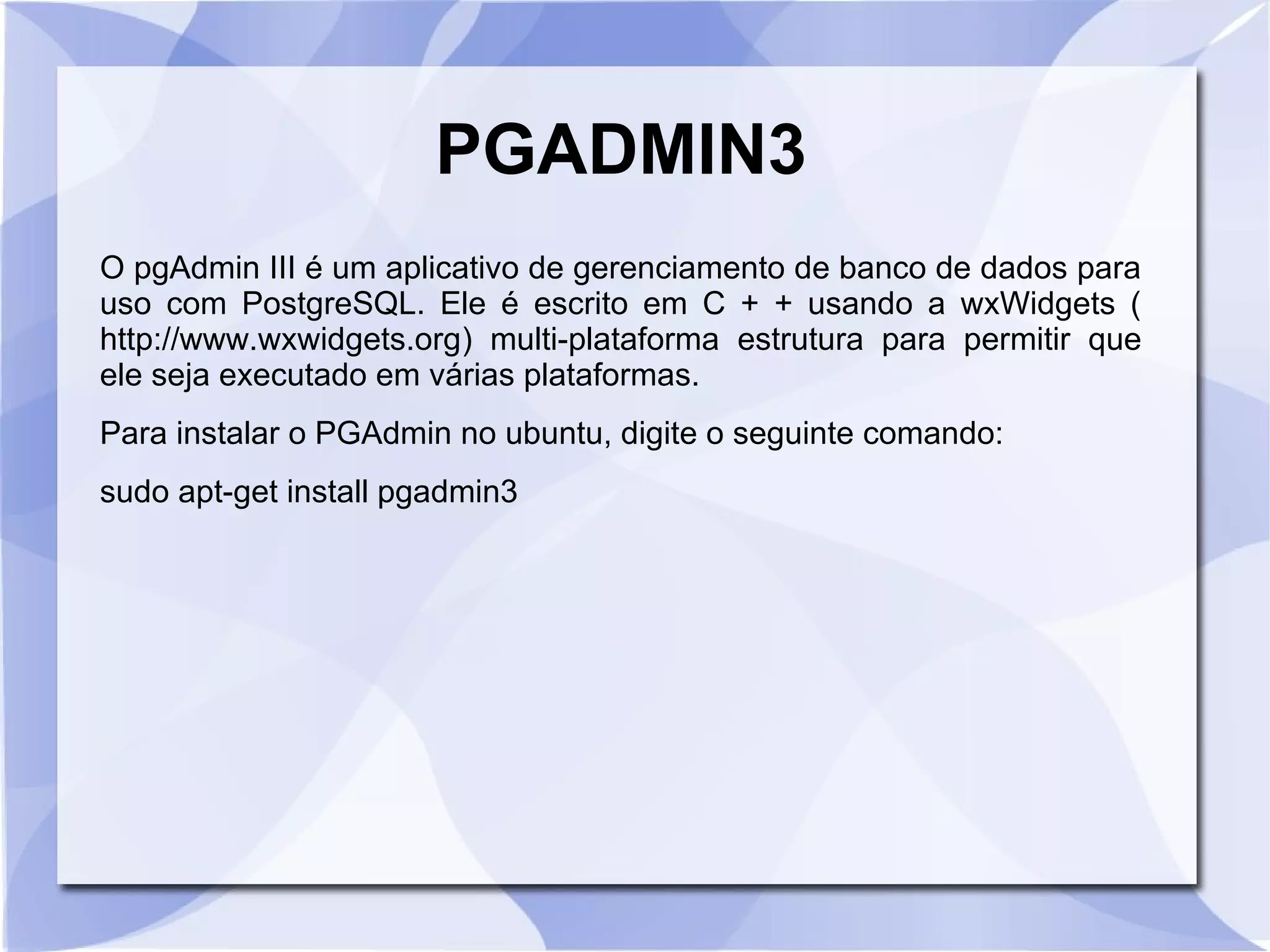 PGADMIN3
O pgAdmin III é um aplicativo de gerenciamento de banco de dados para
uso com PostgreSQL. Ele é escrito em C + + usando a wxWidgets (
http://www.wxwidgets.org) multi­plataforma estrutura para permitir que
ele seja executado em várias plataformas.
Para instalar o PGAdmin no ubuntu, digite o seguinte comando:
sudo apt­get install pgadmin3

 