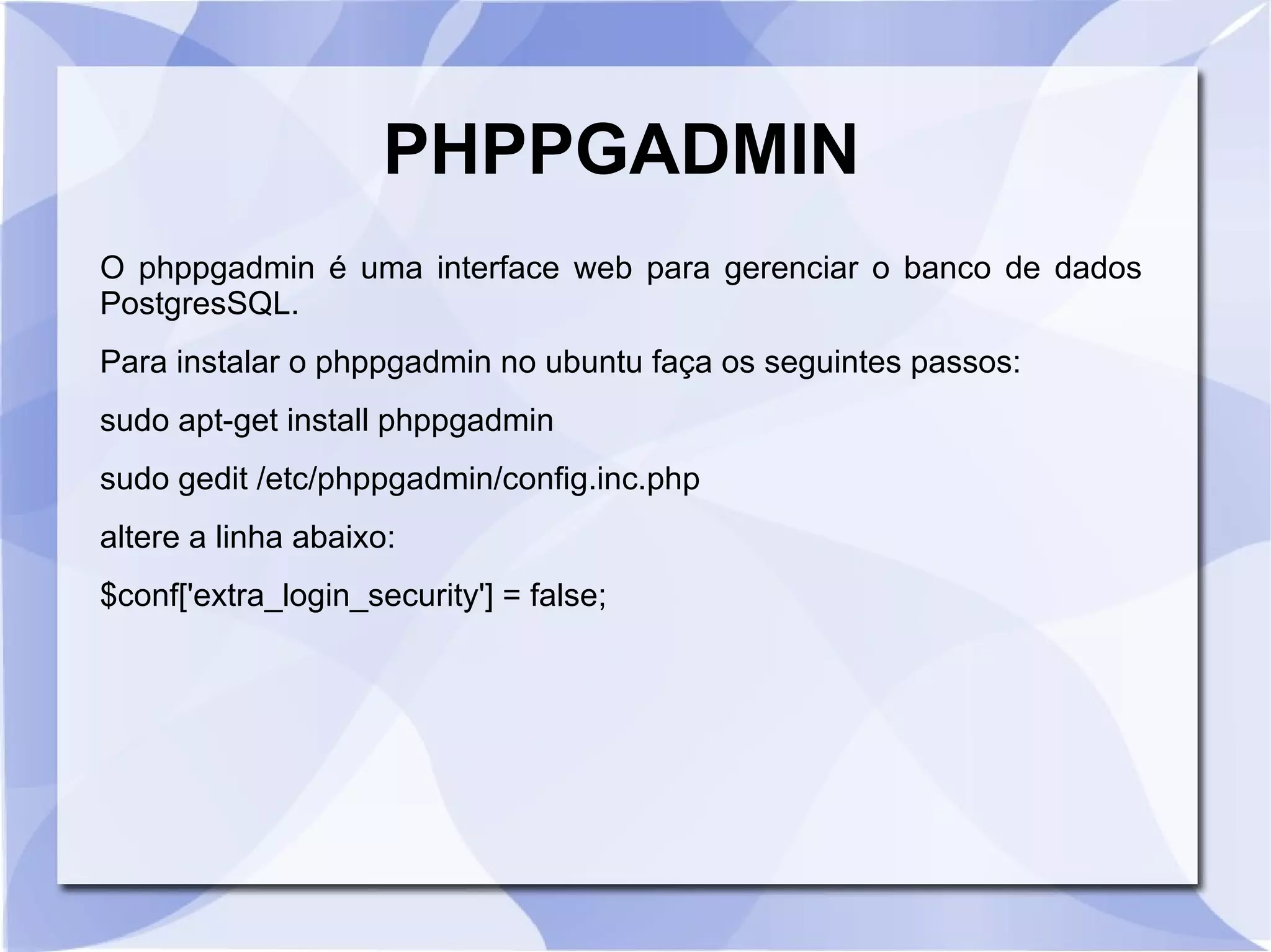 PHPPGADMIN
O phppgadmin é uma interface web para gerenciar o banco de dados
PostgresSQL.
Para instalar o phppgadmin no ubuntu faça os seguintes passos:
sudo apt­get install phppgadmin
sudo gedit /etc/phppgadmin/config.inc.php
altere a linha abaixo:
$conf['extra_login_security'] = false;

 
