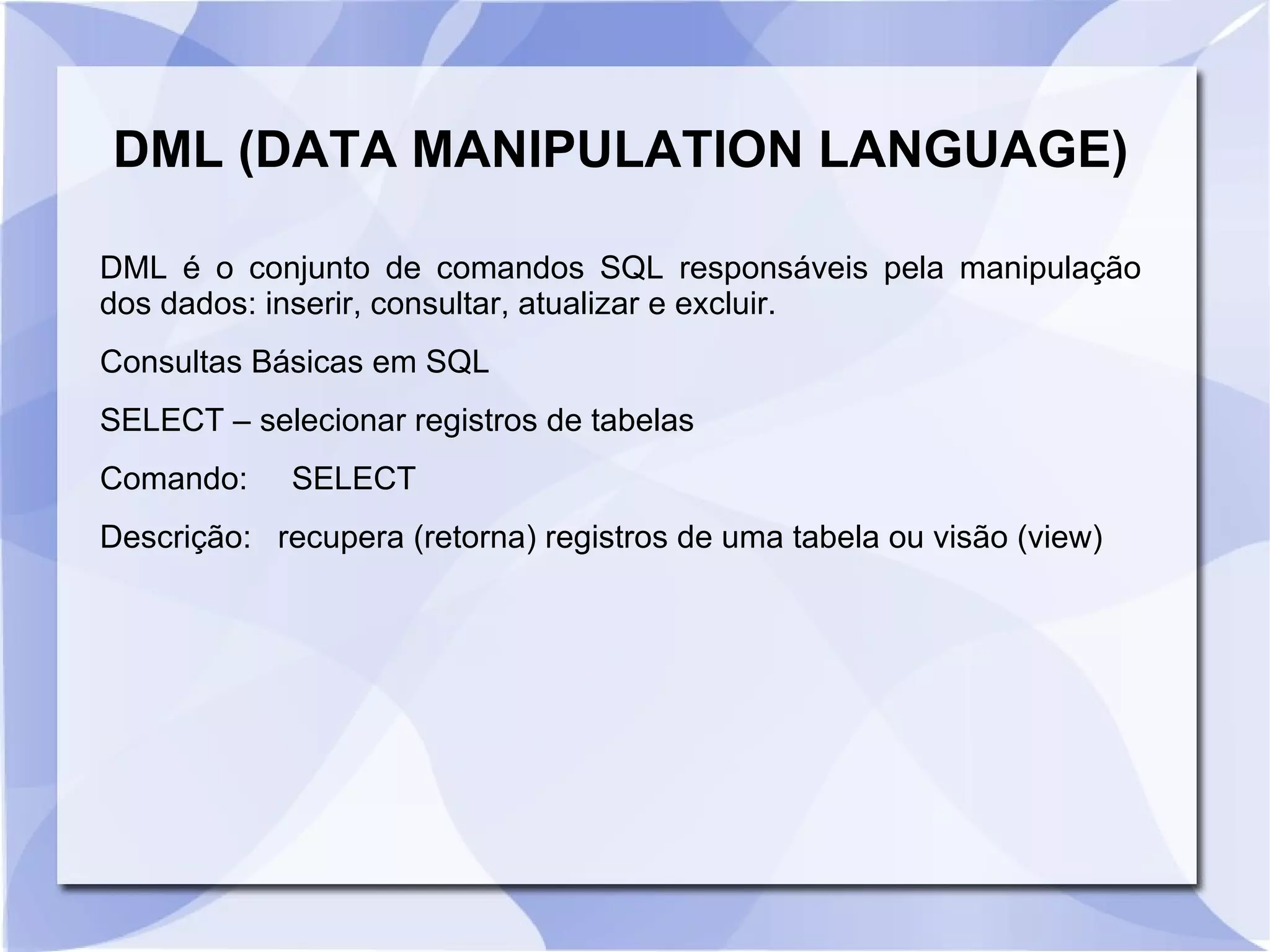 DML (DATA MANIPULATION LANGUAGE)
DML é o conjunto de comandos SQL responsáveis pela manipulação
dos dados: inserir, consultar, atualizar e excluir.
Consultas Básicas em SQL
SELECT – selecionar registros de tabelas
Comando:

SELECT

Descrição: recupera (retorna) registros de uma tabela ou visão (view)

 