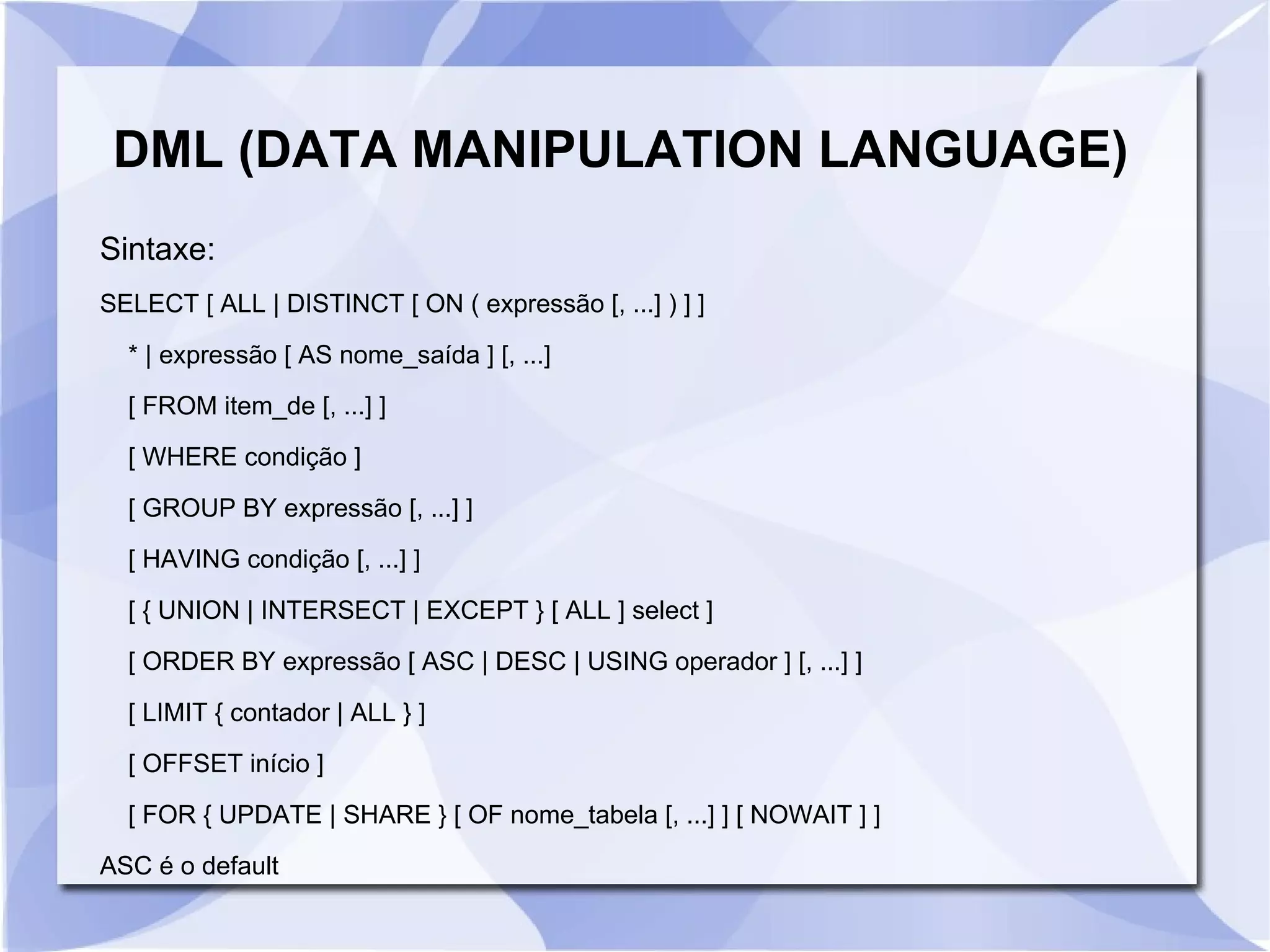 DML (DATA MANIPULATION LANGUAGE)
Sintaxe:
SELECT [ ALL | DISTINCT [ ON ( expressão [, ...] ) ] ]
* | expressão [ AS nome_saída ] [, ...]
[ FROM item_de [, ...] ]
[ WHERE condição ]
[ GROUP BY expressão [, ...] ]
[ HAVING condição [, ...] ]
[ { UNION | INTERSECT | EXCEPT } [ ALL ] select ]
[ ORDER BY expressão [ ASC | DESC | USING operador ] [, ...] ]
[ LIMIT { contador | ALL } ]
[ OFFSET início ]
[ FOR { UPDATE | SHARE } [ OF nome_tabela [, ...] ] [ NOWAIT ] ]
ASC é o default

 