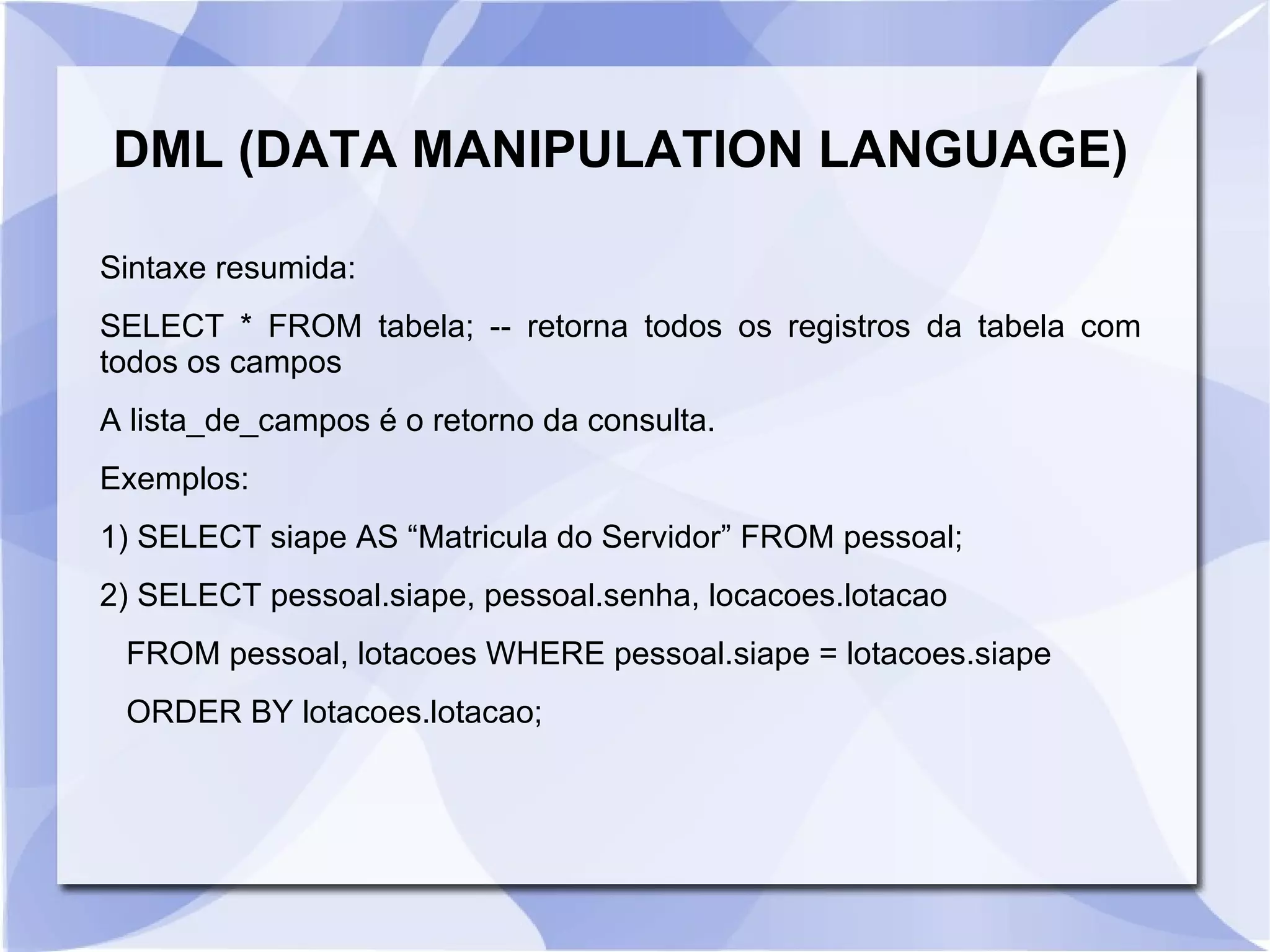 DML (DATA MANIPULATION LANGUAGE)
Sintaxe resumida:
SELECT * FROM tabela; ­­ retorna todos os registros da tabela com
todos os campos
A lista_de_campos é o retorno da consulta.
Exemplos:
1) SELECT siape AS “Matricula do Servidor” FROM pessoal;
2) SELECT pessoal.siape, pessoal.senha, locacoes.lotacao
FROM pessoal, lotacoes WHERE pessoal.siape = lotacoes.siape
ORDER BY lotacoes.lotacao;

 