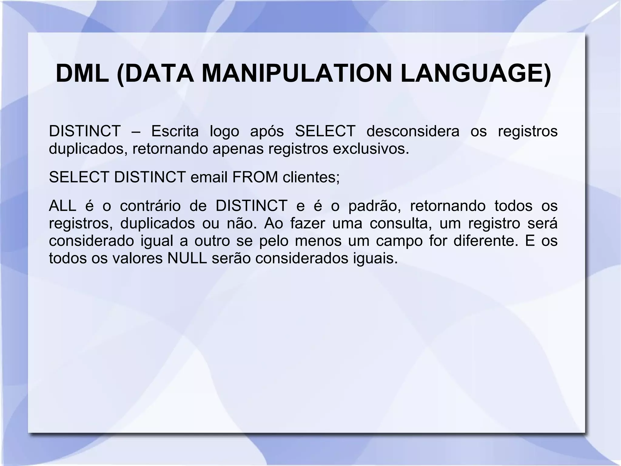 DML (DATA MANIPULATION LANGUAGE)
DISTINCT – Escrita logo após SELECT desconsidera os registros
duplicados, retornando apenas registros exclusivos.
SELECT DISTINCT email FROM clientes;
ALL é o contrário de DISTINCT e é o padrão, retornando todos os
registros, duplicados ou não. Ao fazer uma consulta, um registro será
considerado igual a outro se pelo menos um campo for diferente. E os
todos os valores NULL serão considerados iguais.

 