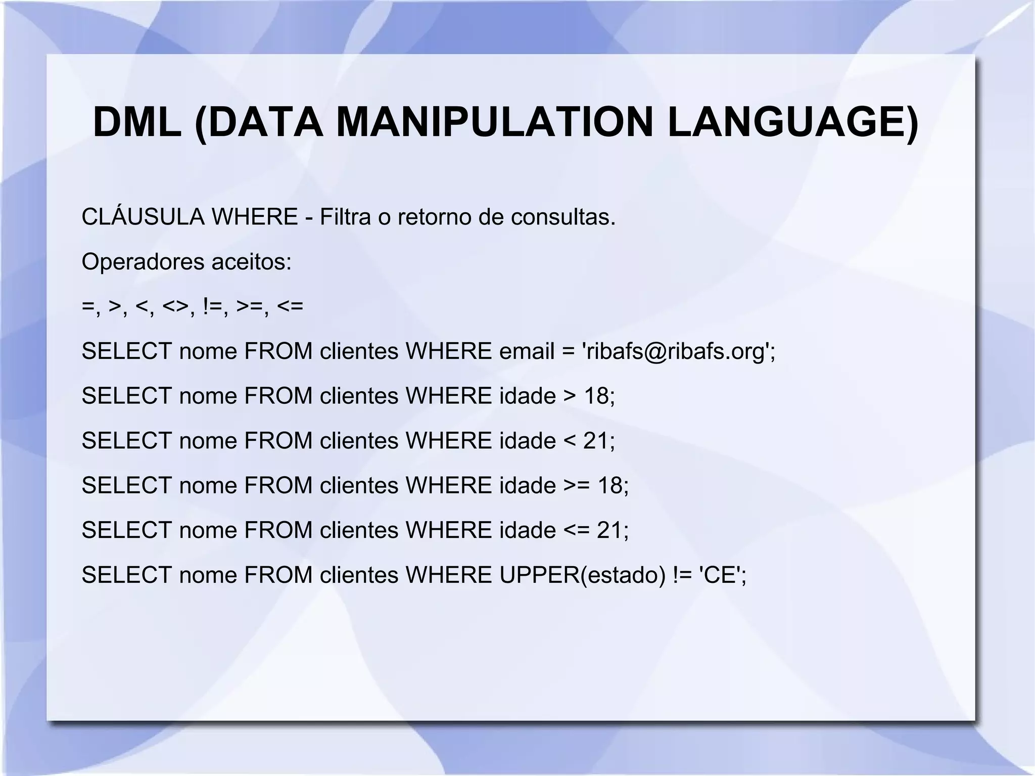 DML (DATA MANIPULATION LANGUAGE)
CLÁUSULA WHERE ­ Filtra o retorno de consultas.
Operadores aceitos:
=, >, <, <>, !=, >=, <=
SELECT nome FROM clientes WHERE email = 'ribafs@ribafs.org';
SELECT nome FROM clientes WHERE idade > 18;
SELECT nome FROM clientes WHERE idade < 21;
SELECT nome FROM clientes WHERE idade >= 18;
SELECT nome FROM clientes WHERE idade <= 21;
SELECT nome FROM clientes WHERE UPPER(estado) != 'CE';

 