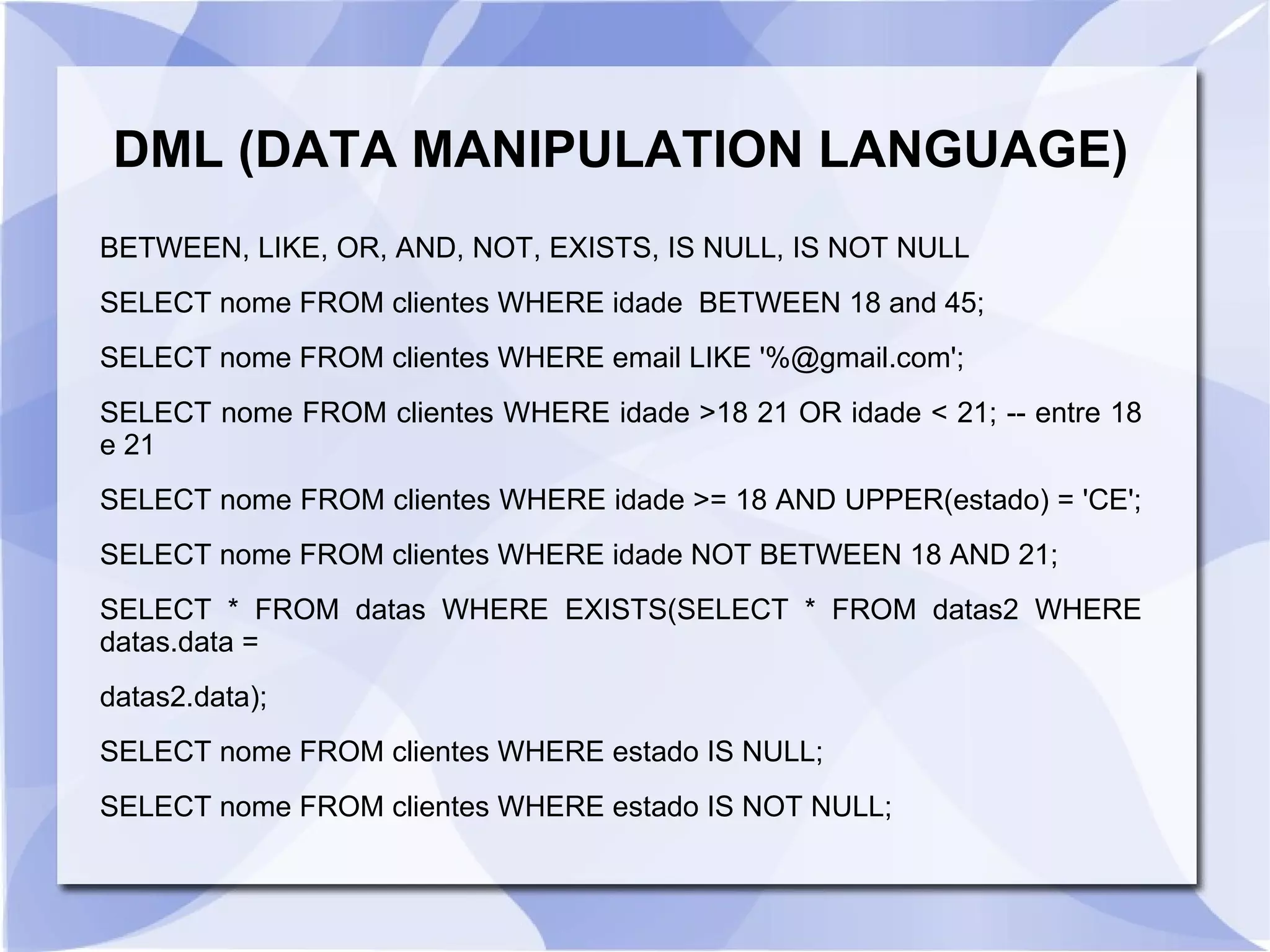 DML (DATA MANIPULATION LANGUAGE)
BETWEEN, LIKE, OR, AND, NOT, EXISTS, IS NULL, IS NOT NULL
SELECT nome FROM clientes WHERE idade BETWEEN 18 and 45;
SELECT nome FROM clientes WHERE email LIKE '%@gmail.com';
SELECT nome FROM clientes WHERE idade >18 21 OR idade < 21; ­­ entre 18
e 21
SELECT nome FROM clientes WHERE idade >= 18 AND UPPER(estado) = 'CE';
SELECT nome FROM clientes WHERE idade NOT BETWEEN 18 AND 21;
SELECT * FROM datas WHERE EXISTS(SELECT * FROM datas2 WHERE
datas.data =
datas2.data);
SELECT nome FROM clientes WHERE estado IS NULL;
SELECT nome FROM clientes WHERE estado IS NOT NULL;

 