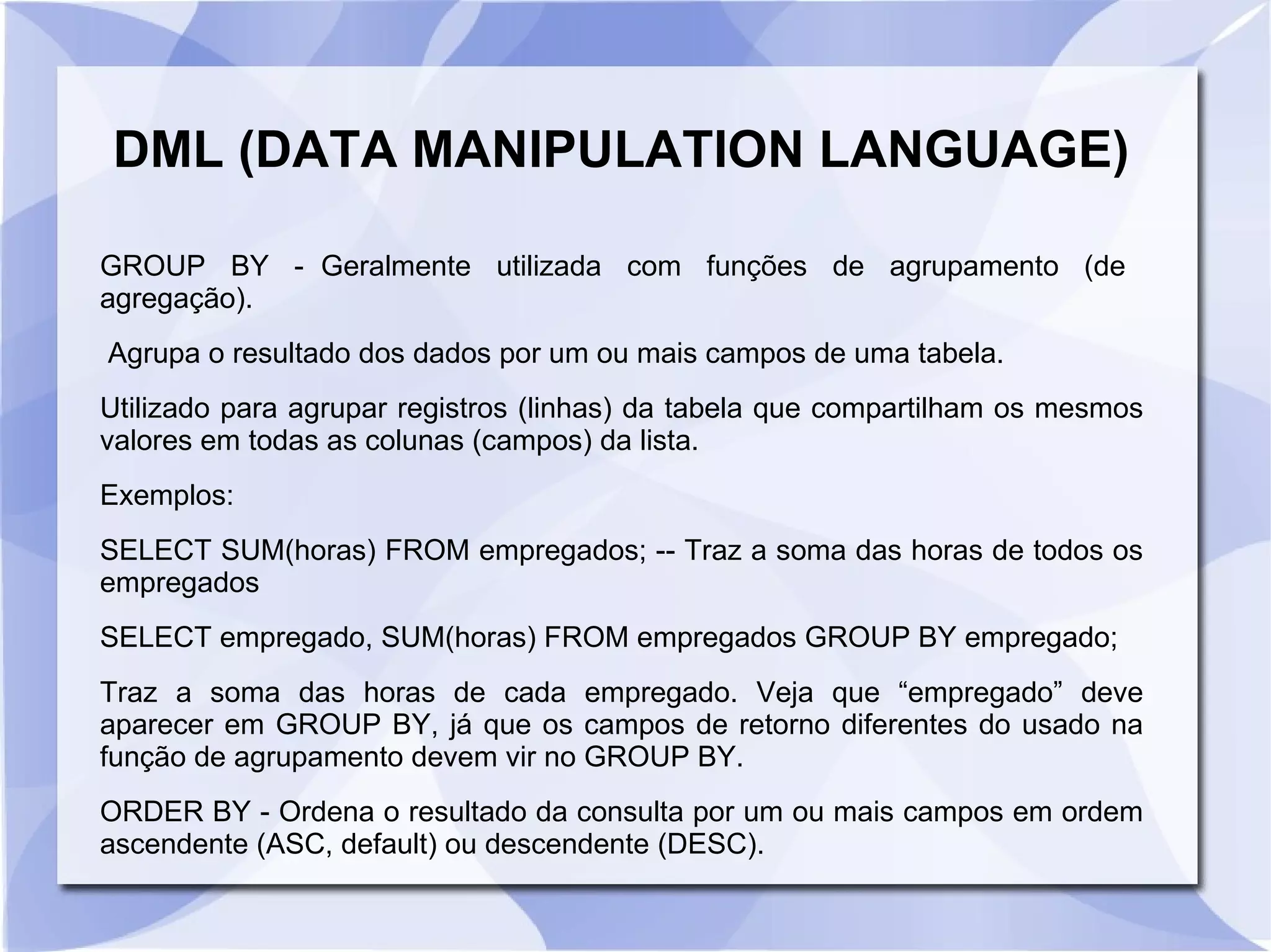 DML (DATA MANIPULATION LANGUAGE)
GROUP BY ­ Geralmente utilizada com funções de agrupamento (de
agregação).
Agrupa o resultado dos dados por um ou mais campos de uma tabela.
Utilizado para agrupar registros (linhas) da tabela que compartilham os mesmos
valores em todas as colunas (campos) da lista.
Exemplos:
SELECT SUM(horas) FROM empregados; ­­ Traz a soma das horas de todos os
empregados
SELECT empregado, SUM(horas) FROM empregados GROUP BY empregado;
Traz a soma das horas de cada empregado. Veja que “empregado” deve
aparecer em GROUP BY, já que os campos de retorno diferentes do usado na
função de agrupamento devem vir no GROUP BY.
ORDER BY ­ Ordena o resultado da consulta por um ou mais campos em ordem
ascendente (ASC, default) ou descendente (DESC).

 