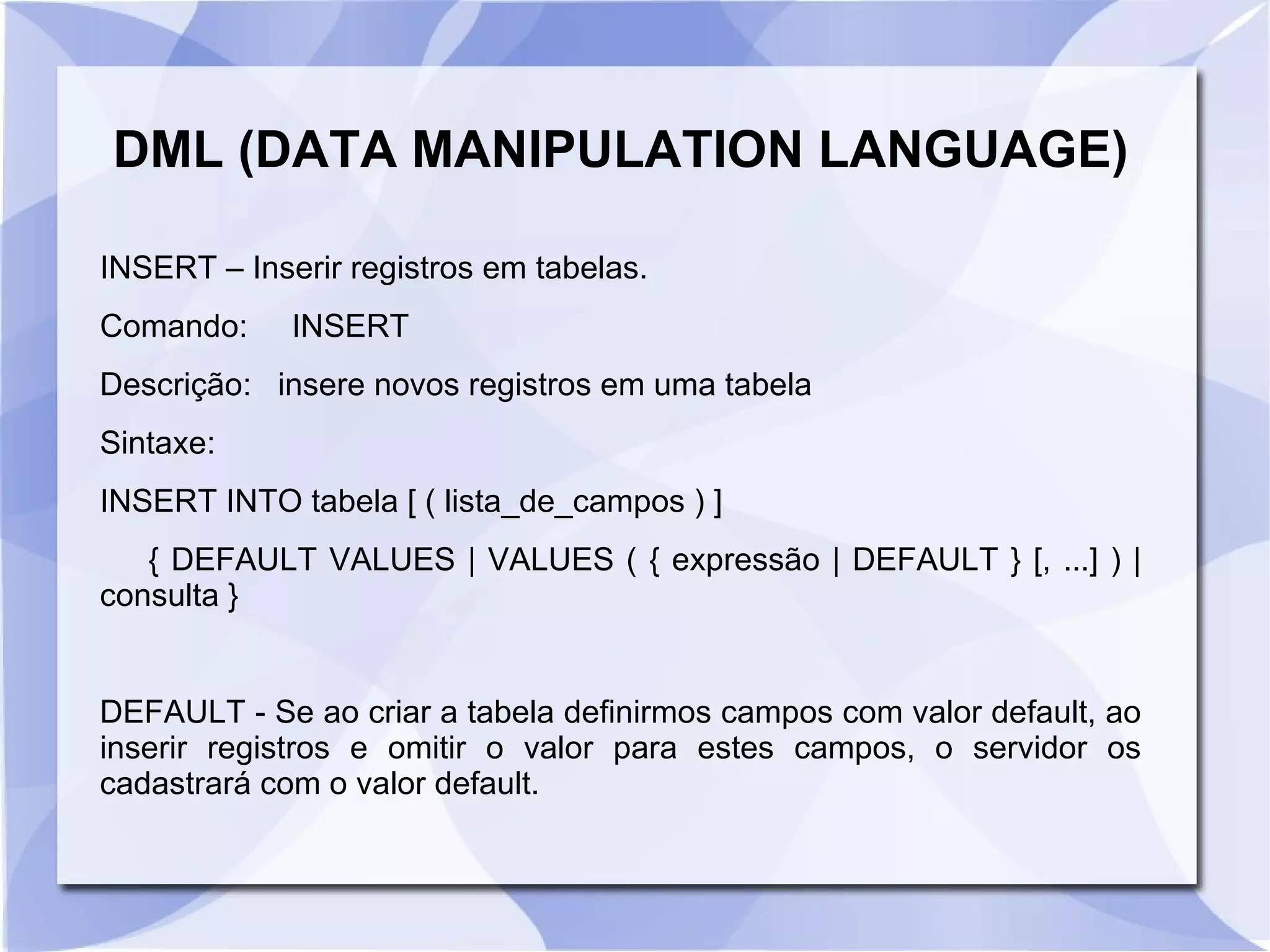DML (DATA MANIPULATION LANGUAGE)
INSERT – Inserir registros em tabelas.
Comando:

INSERT

Descrição: insere novos registros em uma tabela
Sintaxe:
INSERT INTO tabela [ ( lista_de_campos ) ]
{ DEFAULT VALUES | VALUES ( { expressão | DEFAULT } [, ...] ) |
consulta }

DEFAULT ­ Se ao criar a tabela definirmos campos com valor default, ao
inserir registros e omitir o valor para estes campos, o servidor os
cadastrará com o valor default.

 