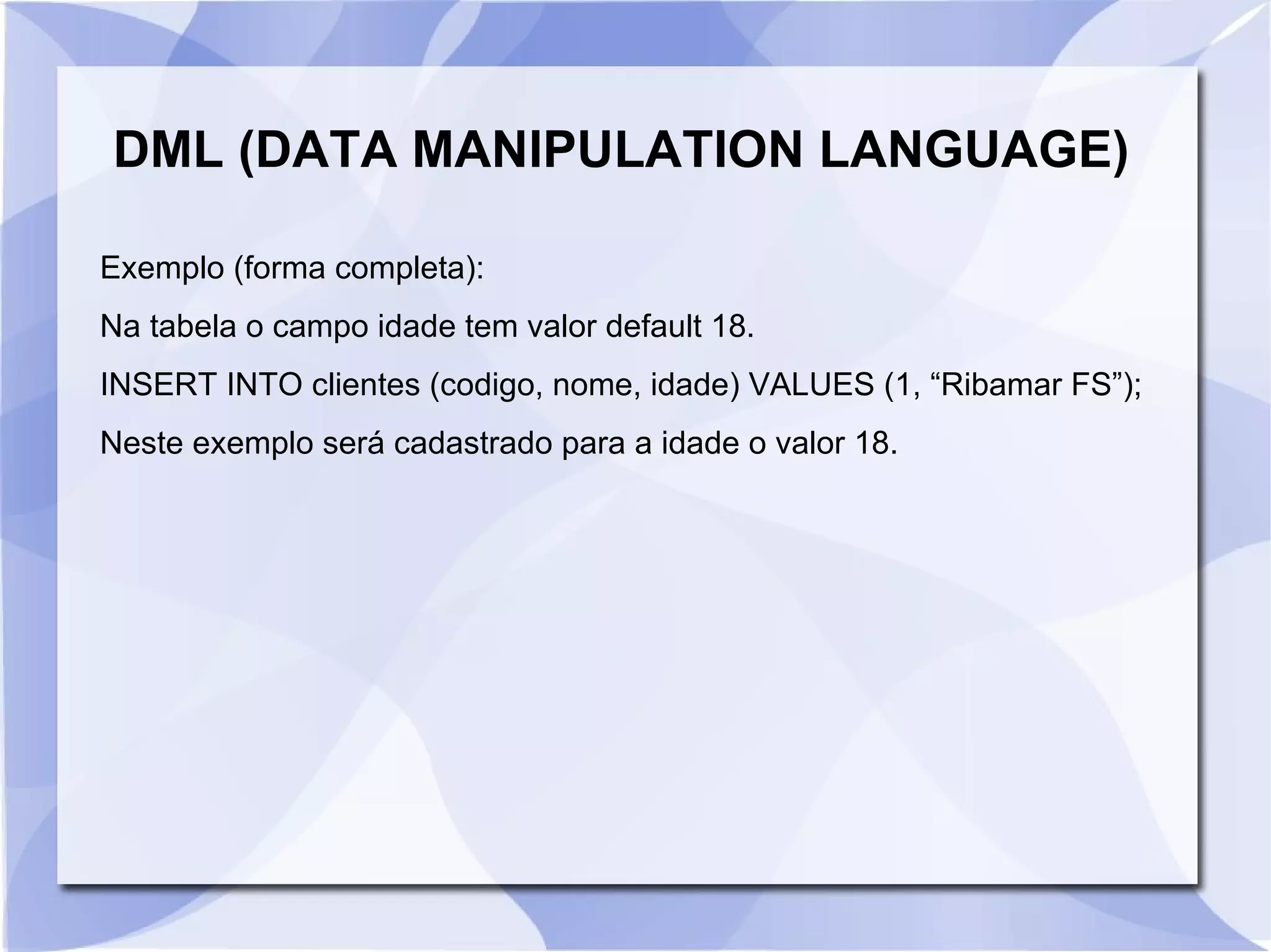 DML (DATA MANIPULATION LANGUAGE)
Exemplo (forma completa):
Na tabela o campo idade tem valor default 18.
INSERT INTO clientes (codigo, nome, idade) VALUES (1, “Ribamar FS”);
Neste exemplo será cadastrado para a idade o valor 18.

 