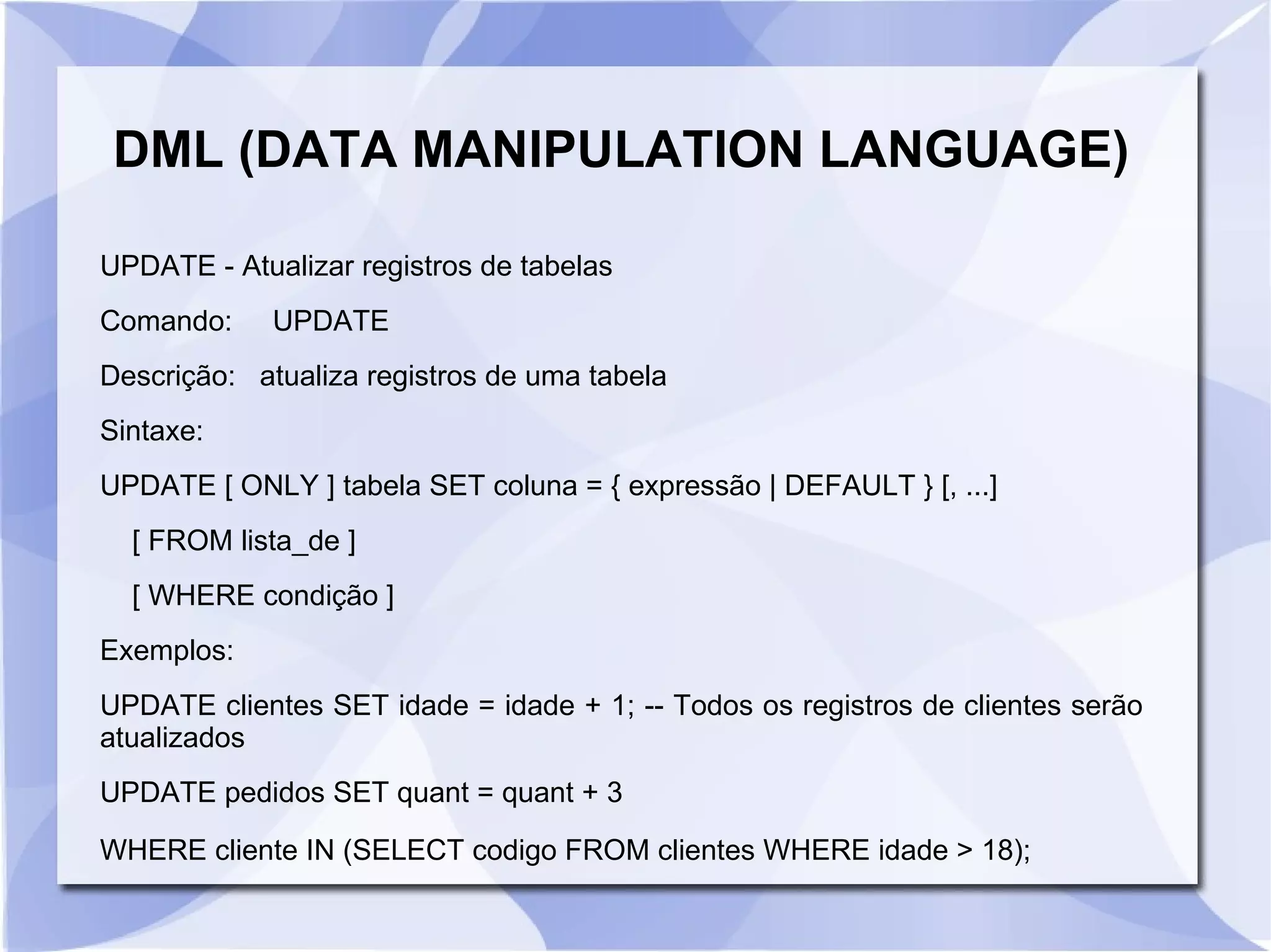 DML (DATA MANIPULATION LANGUAGE)
UPDATE ­ Atualizar registros de tabelas
Comando:

UPDATE

Descrição: atualiza registros de uma tabela
Sintaxe:
UPDATE [ ONLY ] tabela SET coluna = { expressão | DEFAULT } [, ...]
[ FROM lista_de ]
[ WHERE condição ]
Exemplos:
UPDATE clientes SET idade = idade + 1; ­­ Todos os registros de clientes serão
atualizados
UPDATE pedidos SET quant = quant + 3
WHERE cliente IN (SELECT codigo FROM clientes WHERE idade > 18);

 