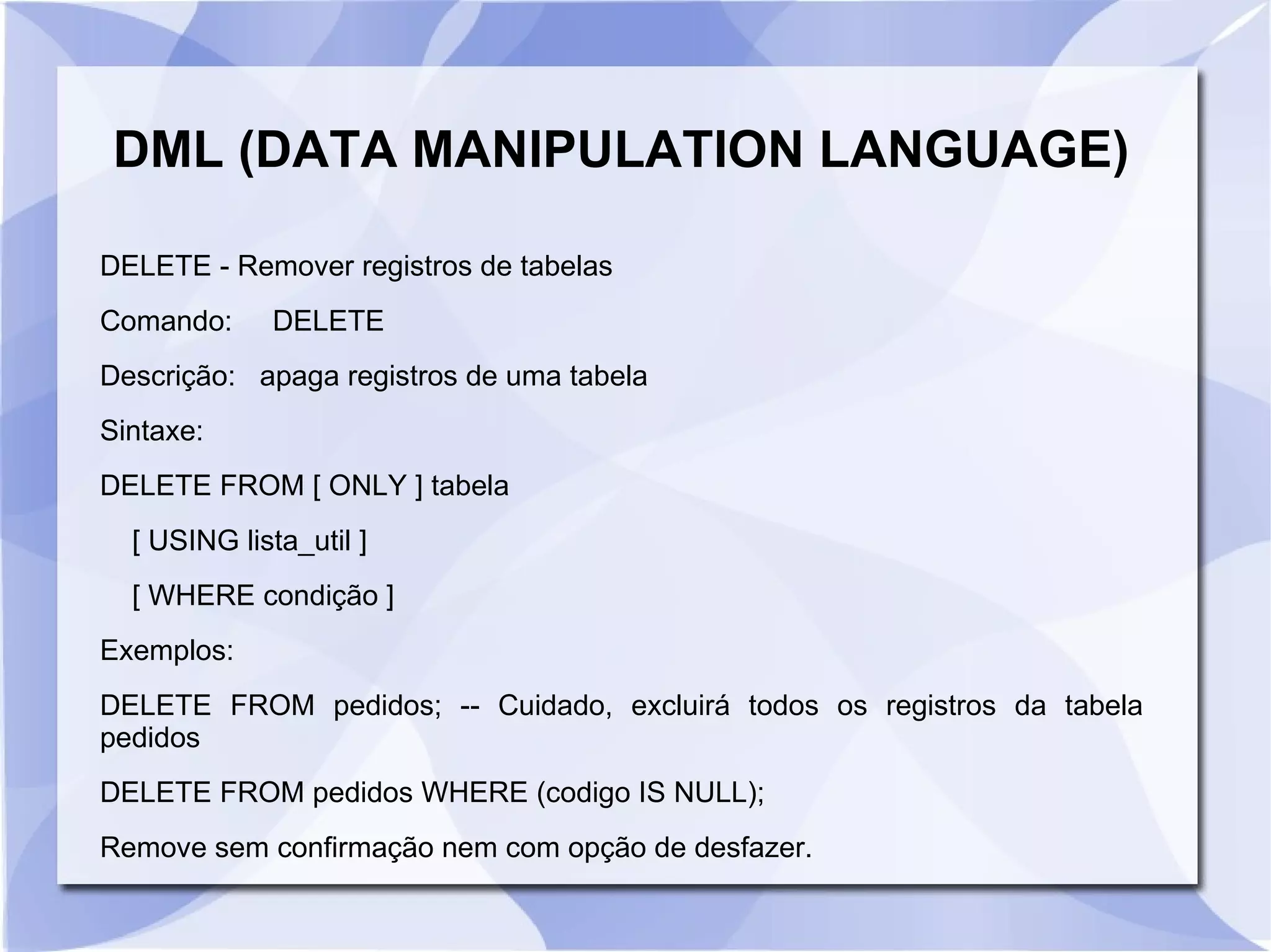 DML (DATA MANIPULATION LANGUAGE)
DELETE ­ Remover registros de tabelas
Comando:

DELETE

Descrição: apaga registros de uma tabela
Sintaxe:
DELETE FROM [ ONLY ] tabela
[ USING lista_util ]
[ WHERE condição ]
Exemplos:
DELETE FROM pedidos; ­­ Cuidado, excluirá todos os registros da tabela
pedidos
DELETE FROM pedidos WHERE (codigo IS NULL);
Remove sem confirmação nem com opção de desfazer.

 