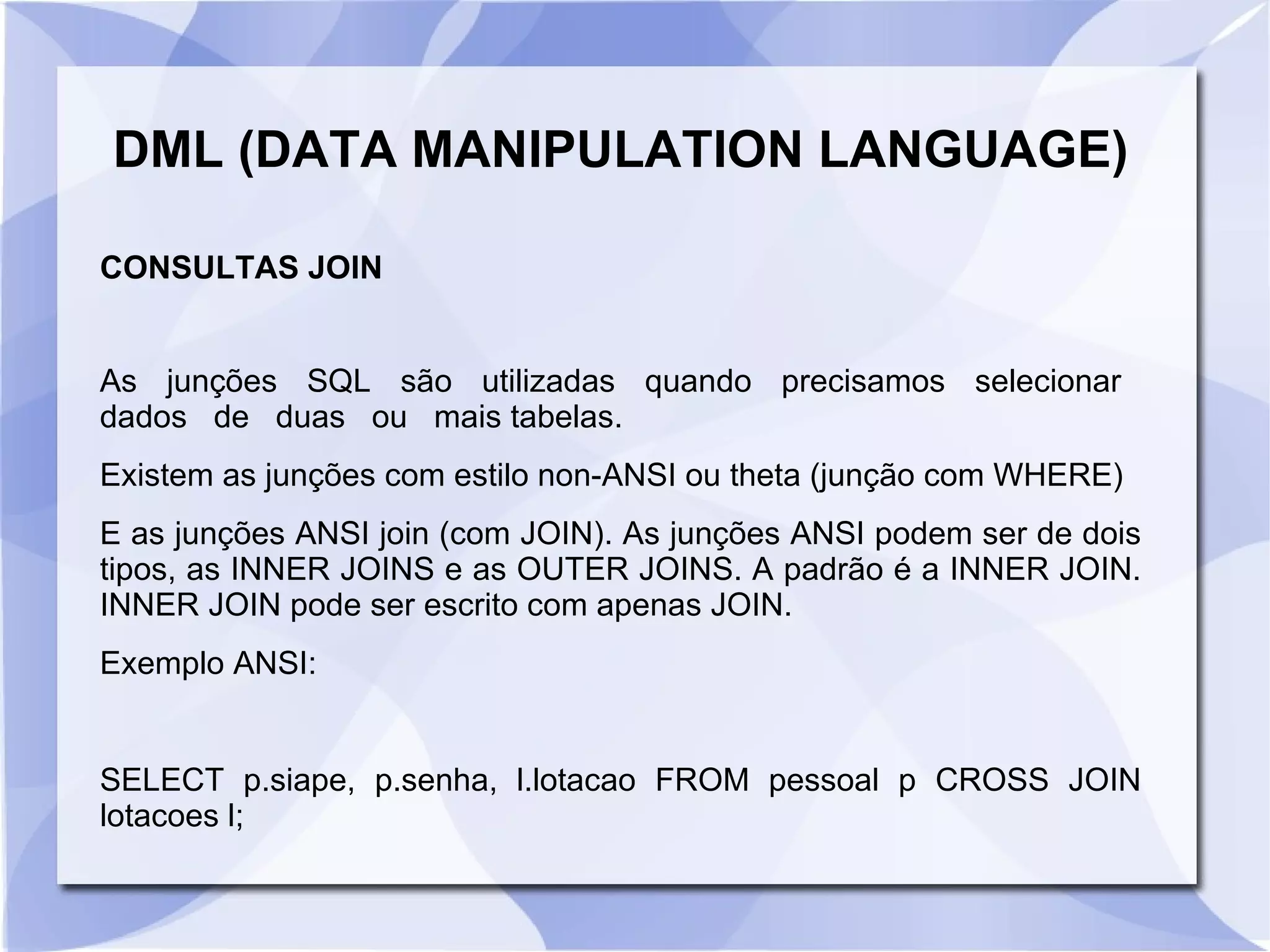 DML (DATA MANIPULATION LANGUAGE)
CONSULTAS JOIN
As junções SQL são utilizadas quando precisamos selecionar
dados de duas ou mais tabelas.
Existem as junções com estilo non­ANSI ou theta (junção com WHERE)
E as junções ANSI join (com JOIN). As junções ANSI podem ser de dois
tipos, as INNER JOINS e as OUTER JOINS. A padrão é a INNER JOIN.
INNER JOIN pode ser escrito com apenas JOIN.
Exemplo ANSI:

SELECT p.siape, p.senha, l.lotacao FROM pessoal p CROSS JOIN
lotacoes l;

 