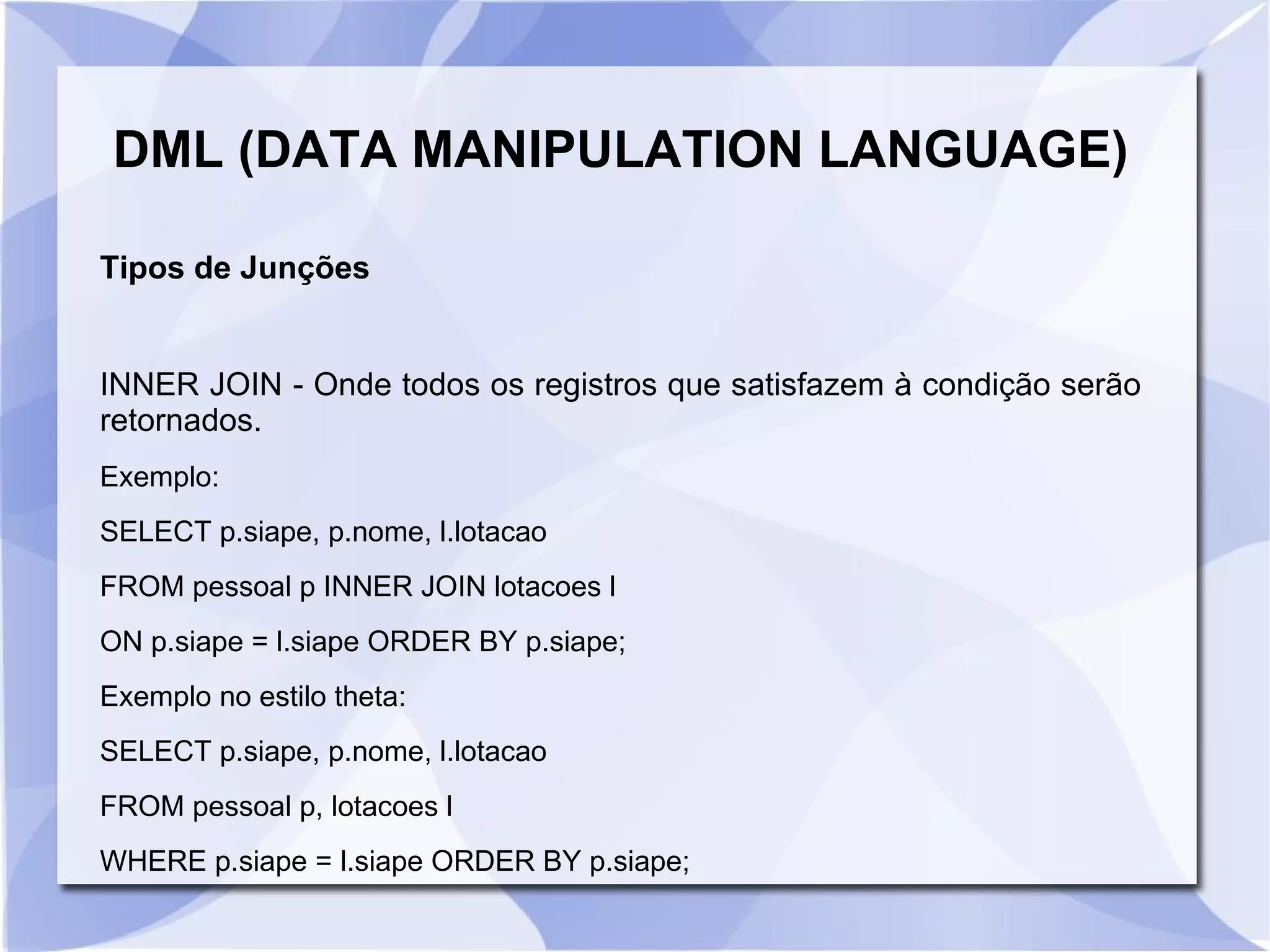 DML (DATA MANIPULATION LANGUAGE)
Tipos de Junções

INNER JOIN ­ Onde todos os registros que satisfazem à condição serão
retornados.
Exemplo:
SELECT p.siape, p.nome, l.lotacao
FROM pessoal p INNER JOIN lotacoes l
ON p.siape = l.siape ORDER BY p.siape;
Exemplo no estilo theta:
SELECT p.siape, p.nome, l.lotacao
FROM pessoal p, lotacoes l
WHERE p.siape = l.siape ORDER BY p.siape;

 