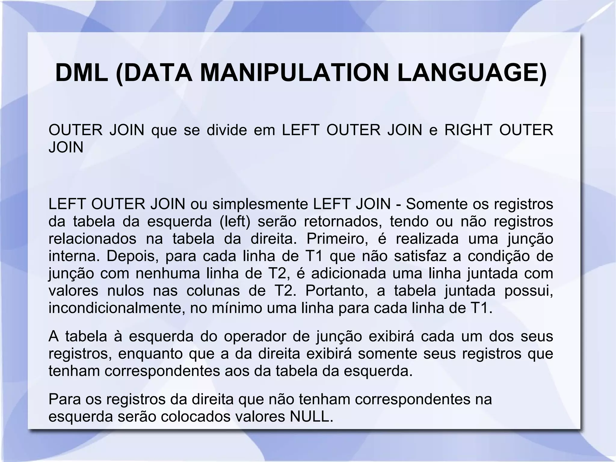 DML (DATA MANIPULATION LANGUAGE)
OUTER JOIN que se divide em LEFT OUTER JOIN e RIGHT OUTER
JOIN

LEFT OUTER JOIN ou simplesmente LEFT JOIN ­ Somente os registros
da tabela da esquerda (left) serão retornados, tendo ou não registros
relacionados na tabela da direita. Primeiro, é realizada uma junção
interna. Depois, para cada linha de T1 que não satisfaz a condição de
junção com nenhuma linha de T2, é adicionada uma linha juntada com
valores nulos nas colunas de T2. Portanto, a tabela juntada possui,
incondicionalmente, no mínimo uma linha para cada linha de T1.
A tabela à esquerda do operador de junção exibirá cada um dos seus
registros, enquanto que a da direita exibirá somente seus registros que
tenham correspondentes aos da tabela da esquerda.
Para os registros da direita que não tenham correspondentes na
esquerda serão colocados valores NULL.

 