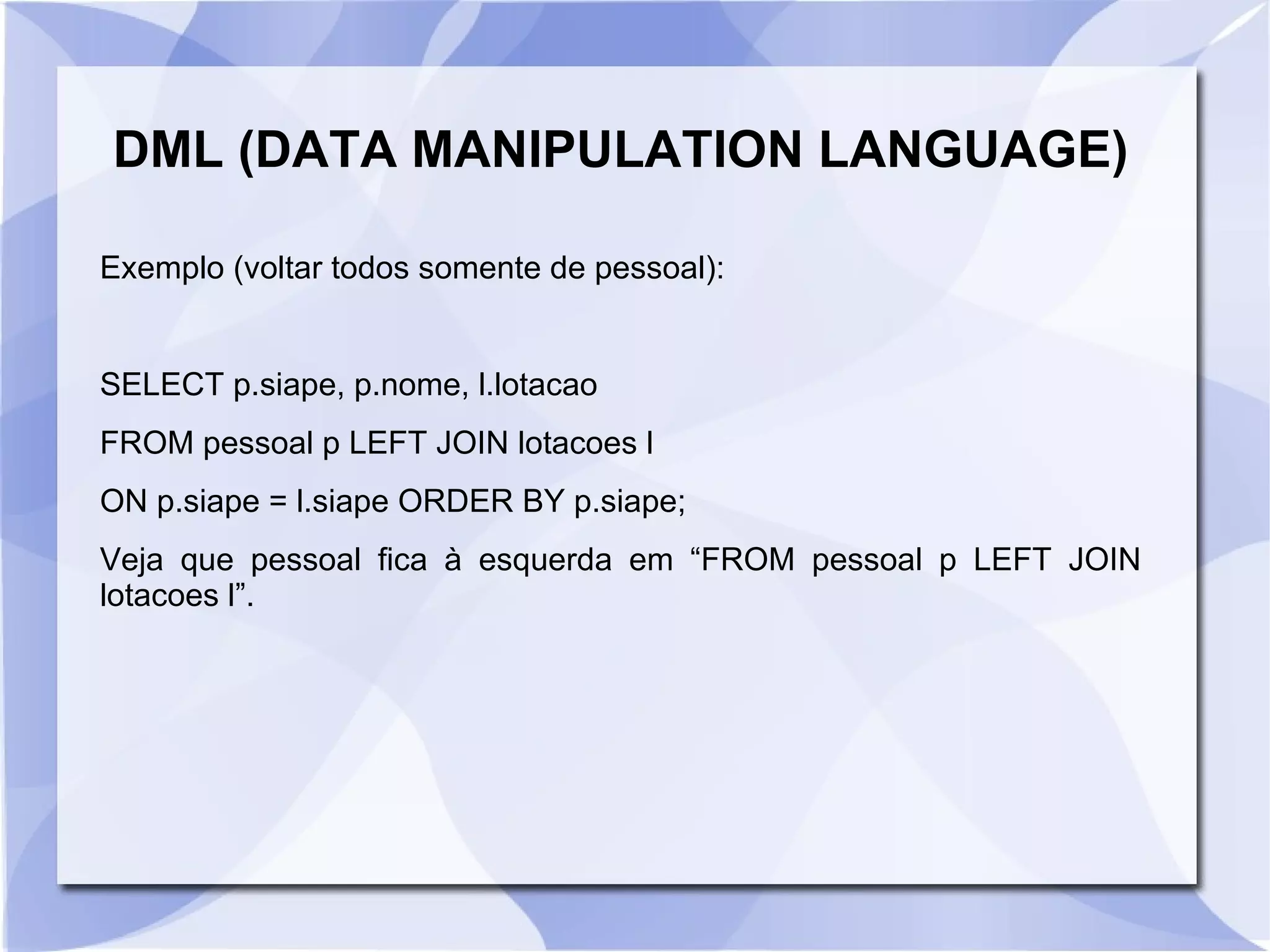 DML (DATA MANIPULATION LANGUAGE)
Exemplo (voltar todos somente de pessoal):

SELECT p.siape, p.nome, l.lotacao
FROM pessoal p LEFT JOIN lotacoes l
ON p.siape = l.siape ORDER BY p.siape;
Veja que pessoal fica à esquerda em “FROM pessoal p LEFT JOIN
lotacoes l”.

 