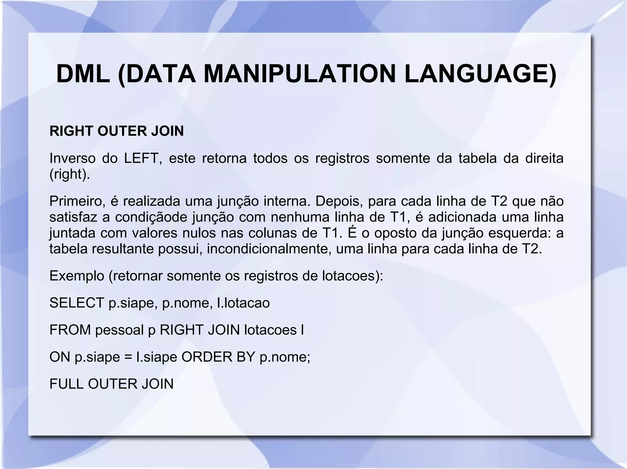 DML (DATA MANIPULATION LANGUAGE)
RIGHT OUTER JOIN
Inverso do LEFT, este retorna todos os registros somente da tabela da direita
(right).
Primeiro, é realizada uma junção interna. Depois, para cada linha de T2 que não
satisfaz a condiçãode junção com nenhuma linha de T1, é adicionada uma linha
juntada com valores nulos nas colunas de T1. É o oposto da junção esquerda: a
tabela resultante possui, incondicionalmente, uma linha para cada linha de T2.
Exemplo (retornar somente os registros de lotacoes):
SELECT p.siape, p.nome, l.lotacao
FROM pessoal p RIGHT JOIN lotacoes l
ON p.siape = l.siape ORDER BY p.nome;
FULL OUTER JOIN

 