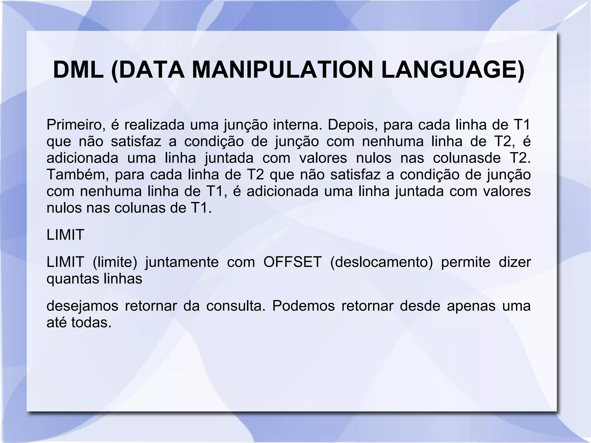 DML (DATA MANIPULATION LANGUAGE)
Primeiro, é realizada uma junção interna. Depois, para cada linha de T1
que não satisfaz a condição de junção com nenhuma linha de T2, é
adicionada uma linha juntada com valores nulos nas colunasde T2.
Também, para cada linha de T2 que não satisfaz a condição de junção
com nenhuma linha de T1, é adicionada uma linha juntada com valores
nulos nas colunas de T1.
LIMIT
LIMIT (limite) juntamente com OFFSET (deslocamento) permite dizer
quantas linhas
desejamos retornar da consulta. Podemos retornar desde apenas uma
até todas.

 