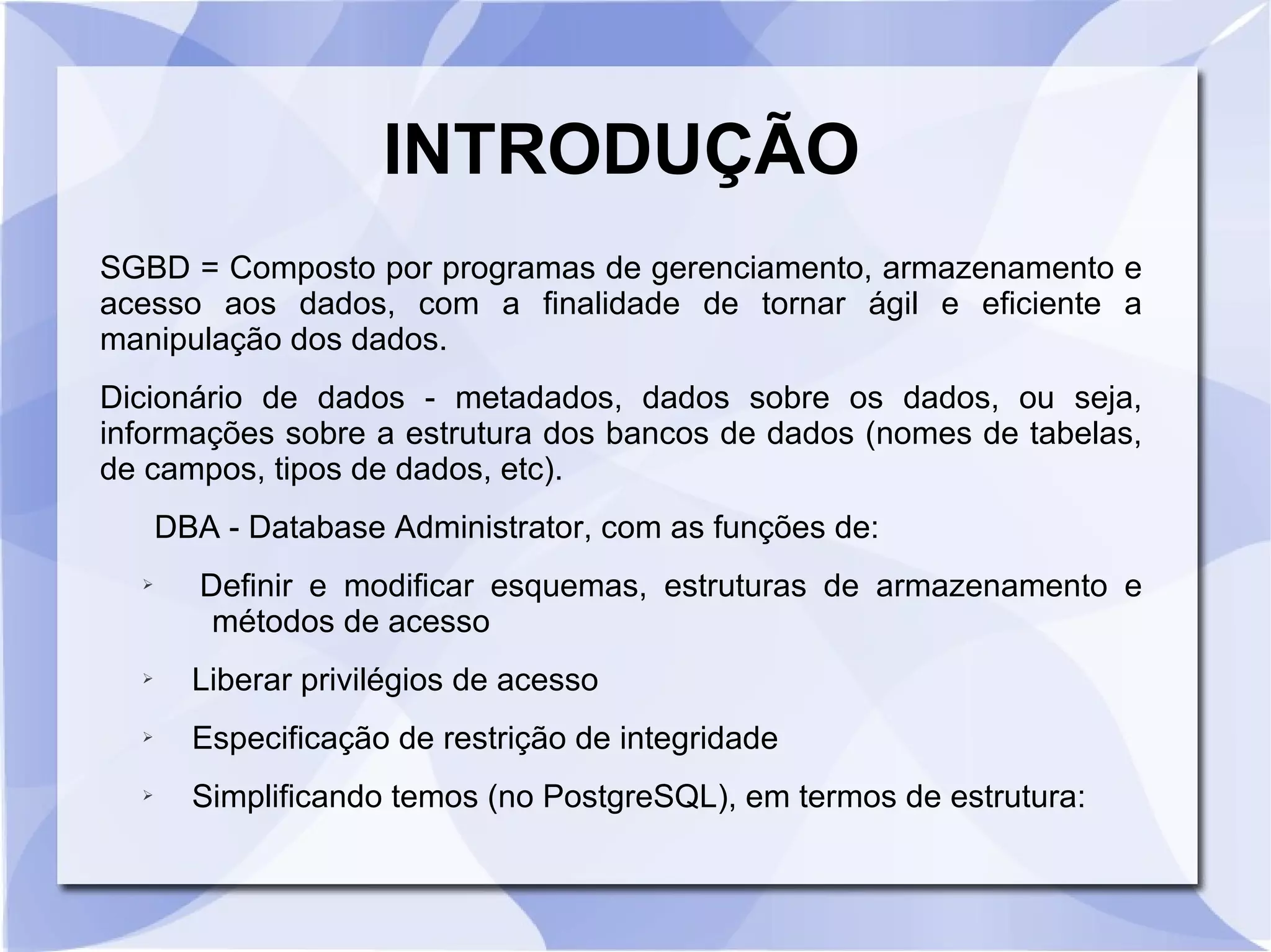 INTRODUÇÃO
SGBD = Composto por programas de gerenciamento, armazenamento e
acesso aos dados, com a finalidade de tornar ágil e eficiente a
manipulação dos dados.
Dicionário de dados ­ metadados, dados sobre os dados, ou seja,
informações sobre a estrutura dos bancos de dados (nomes de tabelas,
de campos, tipos de dados, etc).
DBA ­ Database Administrator, com as funções de:
➢

Definir e modificar esquemas, estruturas de armazenamento e
métodos de acesso

➢

Liberar privilégios de acesso

➢

Especificação de restrição de integridade

➢

Simplificando temos (no PostgreSQL), em termos de estrutura:

 