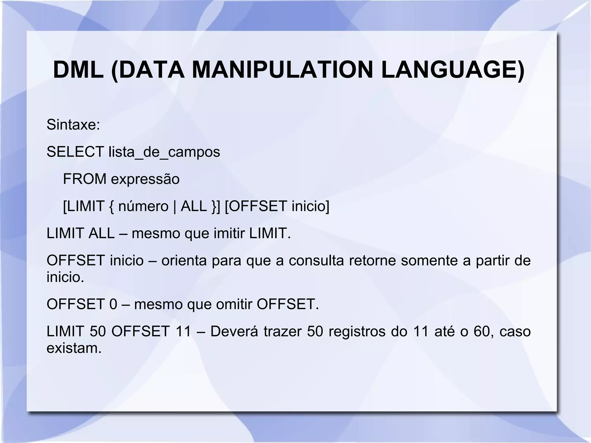 DML (DATA MANIPULATION LANGUAGE)
Sintaxe:
SELECT lista_de_campos
FROM expressão
[LIMIT { número | ALL }] [OFFSET inicio]
LIMIT ALL – mesmo que imitir LIMIT.
OFFSET inicio – orienta para que a consulta retorne somente a partir de
inicio.
OFFSET 0 – mesmo que omitir OFFSET.
LIMIT 50 OFFSET 11 – Deverá trazer 50 registros do 11 até o 60, caso
existam.

 