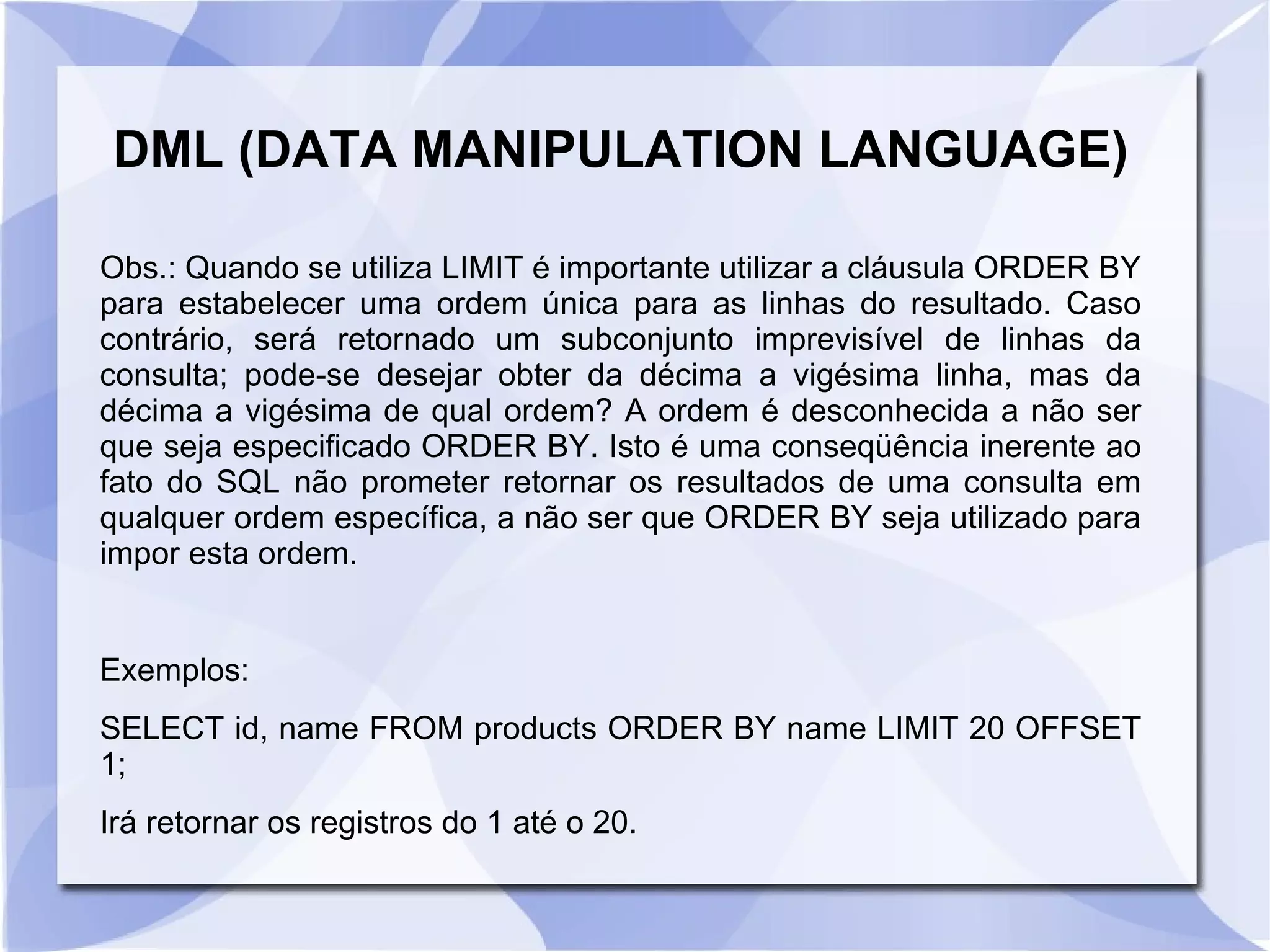 DML (DATA MANIPULATION LANGUAGE)
Obs.: Quando se utiliza LIMIT é importante utilizar a cláusula ORDER BY
para estabelecer uma ordem única para as linhas do resultado. Caso
contrário, será retornado um subconjunto imprevisível de linhas da
consulta; pode­se desejar obter da décima a vigésima linha, mas da
décima a vigésima de qual ordem? A ordem é desconhecida a não ser
que seja especificado ORDER BY. Isto é uma conseqüência inerente ao
fato do SQL não prometer retornar os resultados de uma consulta em
qualquer ordem específica, a não ser que ORDER BY seja utilizado para
impor esta ordem.

Exemplos:
SELECT id, name FROM products ORDER BY name LIMIT 20 OFFSET
1;
Irá retornar os registros do 1 até o 20.

 