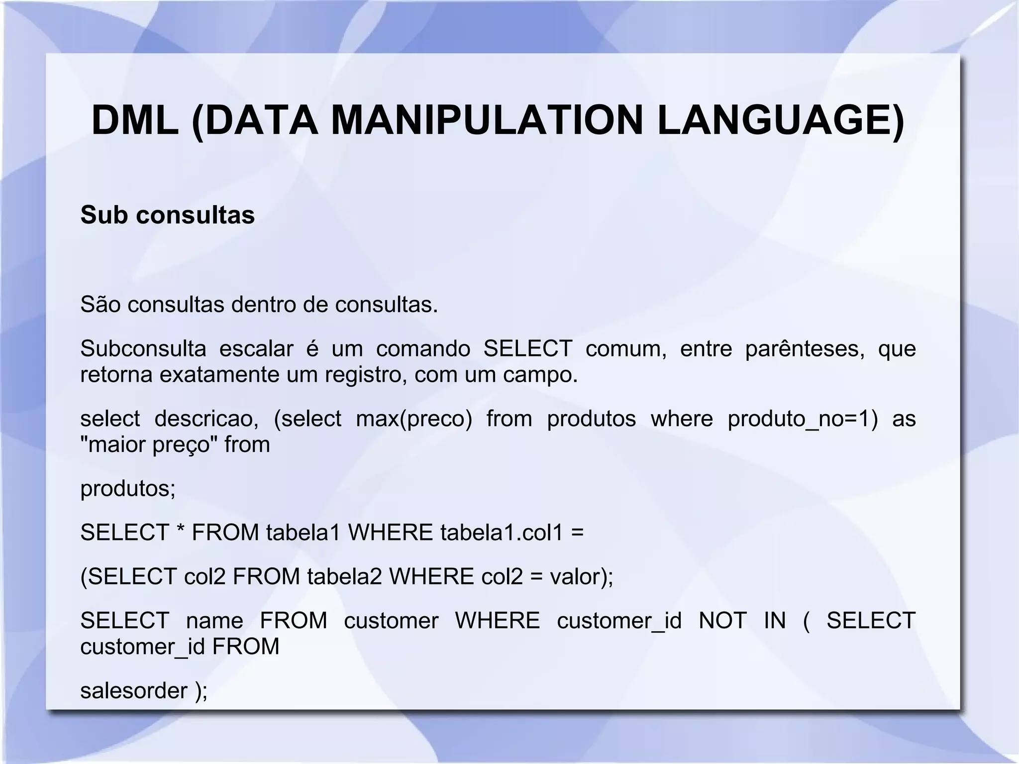 DML (DATA MANIPULATION LANGUAGE)
Sub consultas
São consultas dentro de consultas.
Subconsulta escalar é um comando SELECT comum, entre parênteses, que
retorna exatamente um registro, com um campo.
select descricao, (select max(preco) from produtos where produto_no=1) as
"maior preço" from
produtos;
SELECT * FROM tabela1 WHERE tabela1.col1 =
(SELECT col2 FROM tabela2 WHERE col2 = valor);
SELECT name FROM customer WHERE customer_id NOT IN ( SELECT
customer_id FROM
salesorder );

 