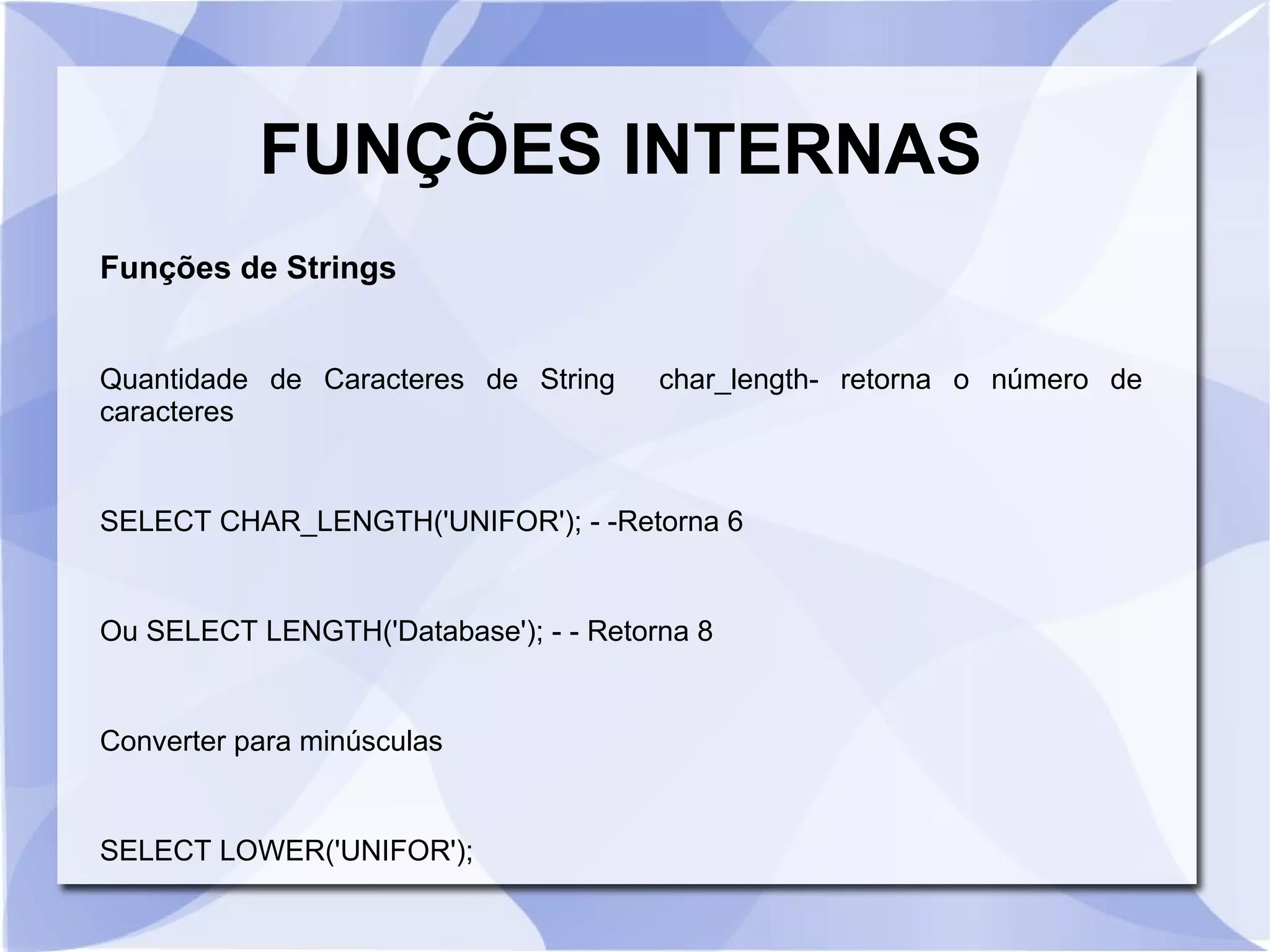 FUNÇÕES INTERNAS
Funções de Strings
Quantidade de Caracteres de String
caracteres

char_length­ retorna o número de

SELECT CHAR_LENGTH('UNIFOR'); ­ ­Retorna 6

Ou SELECT LENGTH('Database'); ­ ­ Retorna 8

Converter para minúsculas

SELECT LOWER('UNIFOR');

 