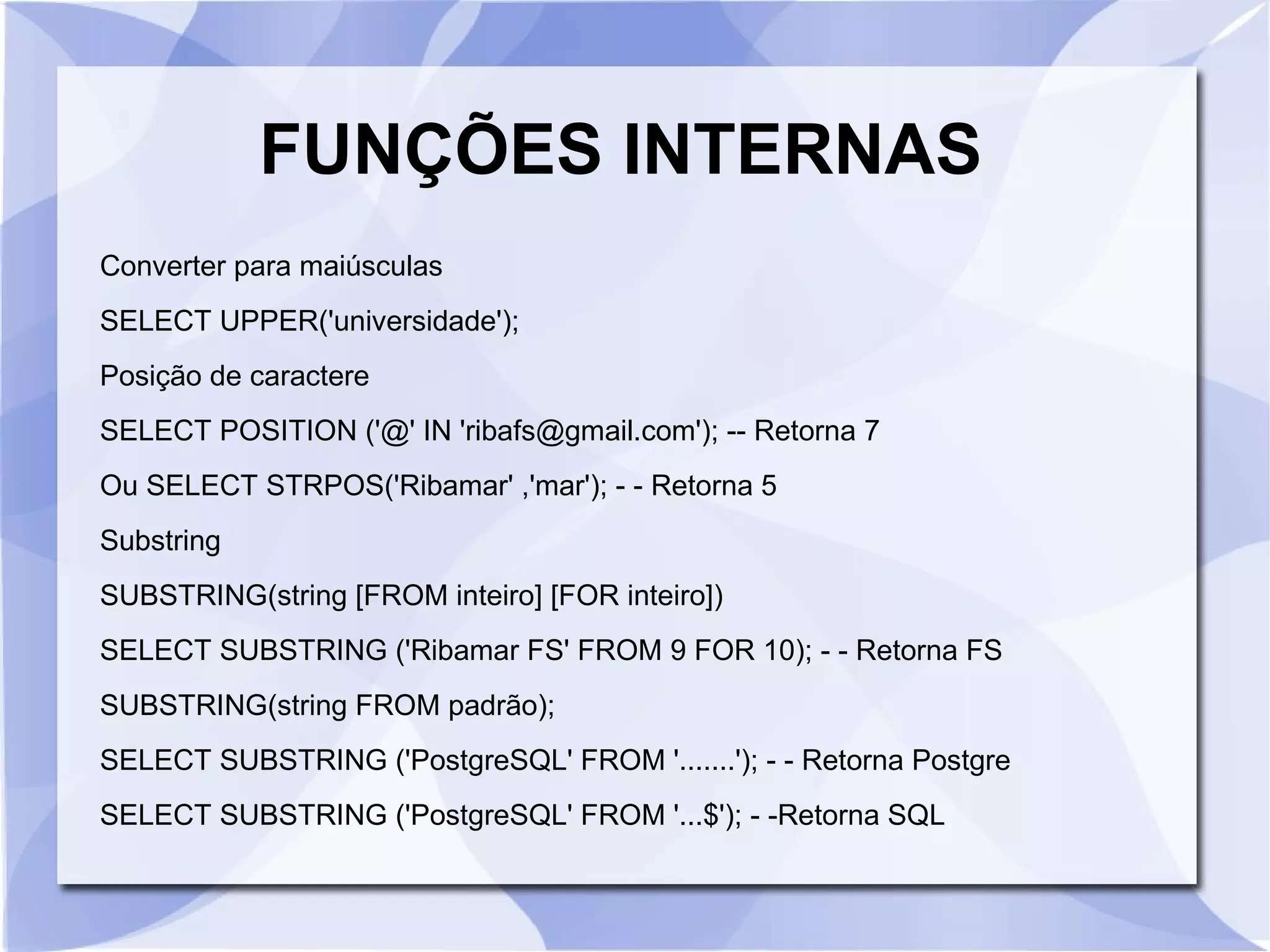 FUNÇÕES INTERNAS
Converter para maiúsculas
SELECT UPPER('universidade');
Posição de caractere
SELECT POSITION ('@' IN 'ribafs@gmail.com'); ­­ Retorna 7
Ou SELECT STRPOS('Ribamar' ,'mar'); ­ ­ Retorna 5
Substring
SUBSTRING(string [FROM inteiro] [FOR inteiro])
SELECT SUBSTRING ('Ribamar FS' FROM 9 FOR 10); ­ ­ Retorna FS
SUBSTRING(string FROM padrão);
SELECT SUBSTRING ('PostgreSQL' FROM '.......'); ­ ­ Retorna Postgre
SELECT SUBSTRING ('PostgreSQL' FROM '...$'); ­ ­Retorna SQL

 