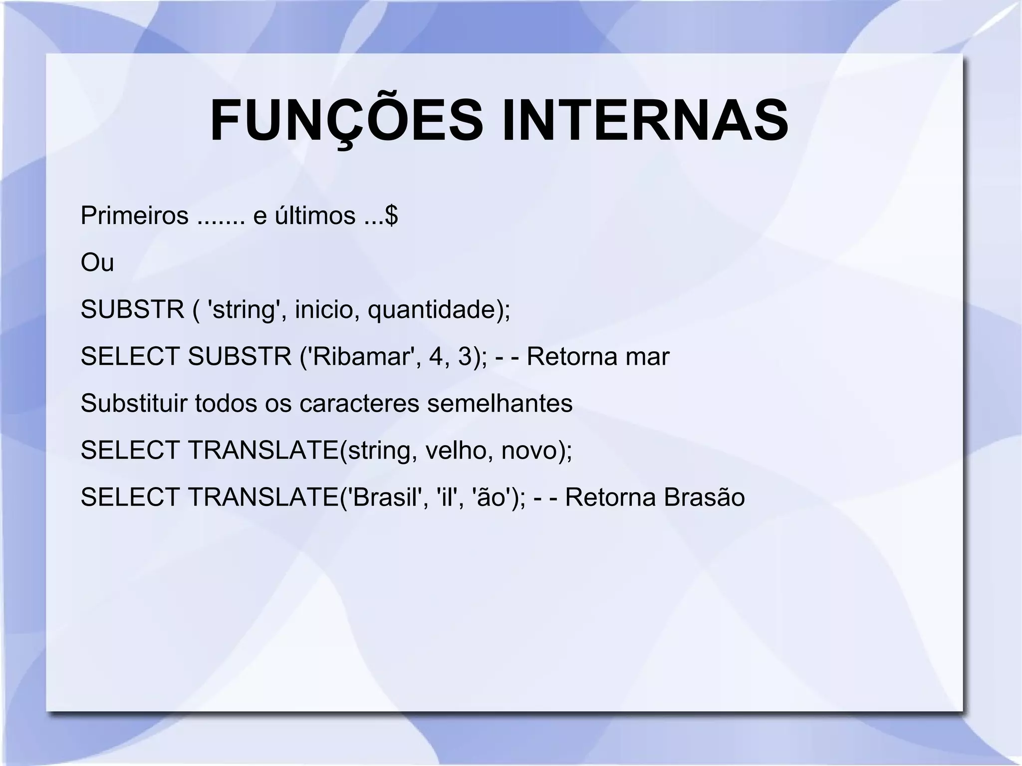 FUNÇÕES INTERNAS
Primeiros ....... e últimos ...$
Ou
SUBSTR ( 'string', inicio, quantidade);
SELECT SUBSTR ('Ribamar', 4, 3); ­ ­ Retorna mar
Substituir todos os caracteres semelhantes
SELECT TRANSLATE(string, velho, novo);
SELECT TRANSLATE('Brasil', 'il', 'ão'); ­ ­ Retorna Brasão

 