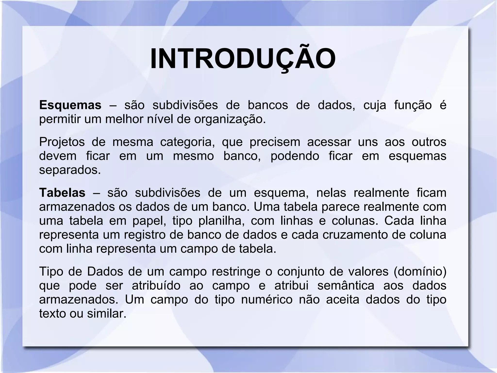INTRODUÇÃO
Esquemas – são subdivisões de bancos de dados, cuja função é
permitir um melhor nível de organização.
Projetos de mesma categoria, que precisem acessar uns aos outros
devem ficar em um mesmo banco, podendo ficar em esquemas
separados.
Tabelas – são subdivisões de um esquema, nelas realmente ficam
armazenados os dados de um banco. Uma tabela parece realmente com
uma tabela em papel, tipo planilha, com linhas e colunas. Cada linha
representa um registro de banco de dados e cada cruzamento de coluna
com linha representa um campo de tabela.
Tipo de Dados de um campo restringe o conjunto de valores (domínio)
que pode ser atribuído ao campo e atribui semântica aos dados
armazenados. Um campo do tipo numérico não aceita dados do tipo
texto ou similar.

 