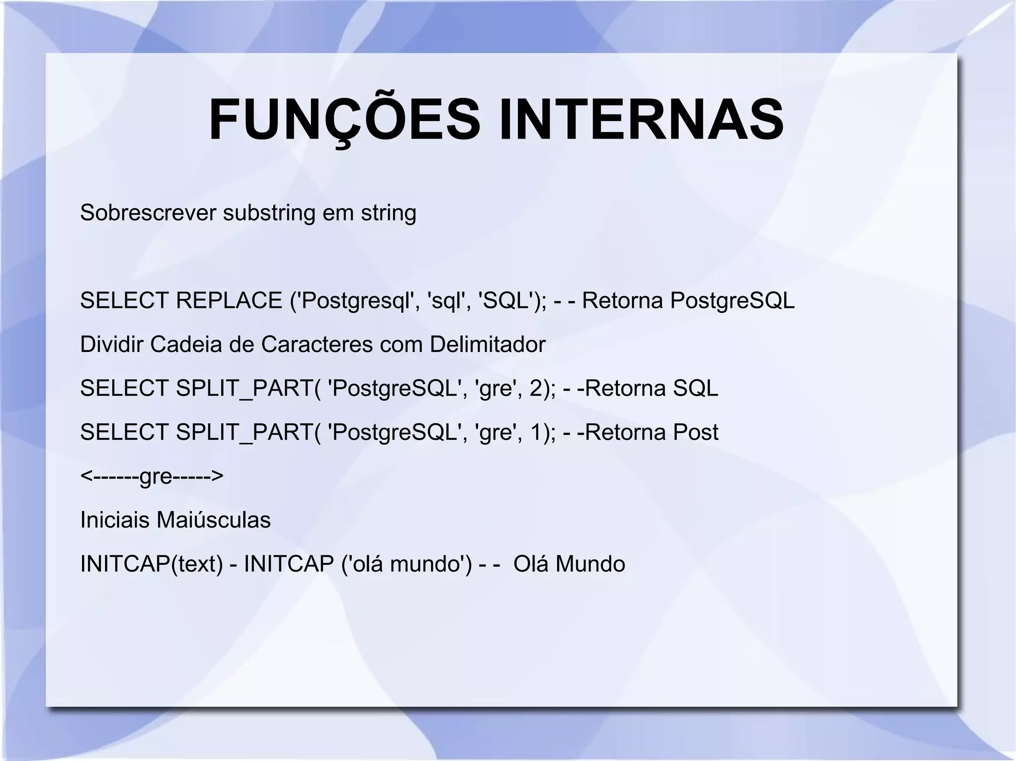 FUNÇÕES INTERNAS
Sobrescrever substring em string

SELECT REPLACE ('Postgresql', 'sql', 'SQL'); ­ ­ Retorna PostgreSQL
Dividir Cadeia de Caracteres com Delimitador
SELECT SPLIT_PART( 'PostgreSQL', 'gre', 2); ­ ­Retorna SQL
SELECT SPLIT_PART( 'PostgreSQL', 'gre', 1); ­ ­Retorna Post
<­­­­­­gre­­­­­>
Iniciais Maiúsculas
INITCAP(text) ­ INITCAP ('olá mundo') ­ ­ Olá Mundo

 