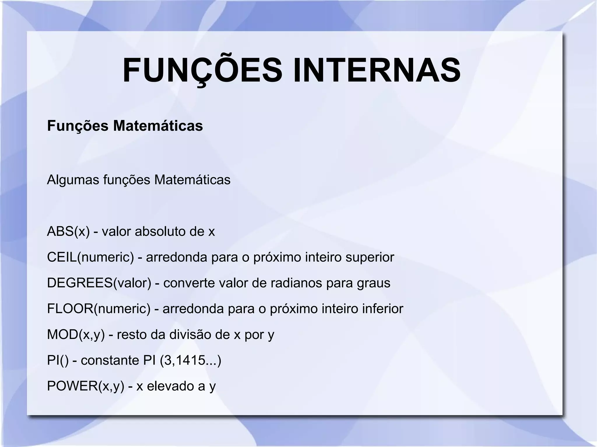 FUNÇÕES INTERNAS
Funções Matemáticas

Algumas funções Matemáticas

ABS(x) ­ valor absoluto de x
CEIL(numeric) ­ arredonda para o próximo inteiro superior
DEGREES(valor) ­ converte valor de radianos para graus
FLOOR(numeric) ­ arredonda para o próximo inteiro inferior
MOD(x,y) ­ resto da divisão de x por y
PI() ­ constante PI (3,1415...)
POWER(x,y) ­ x elevado a y

 