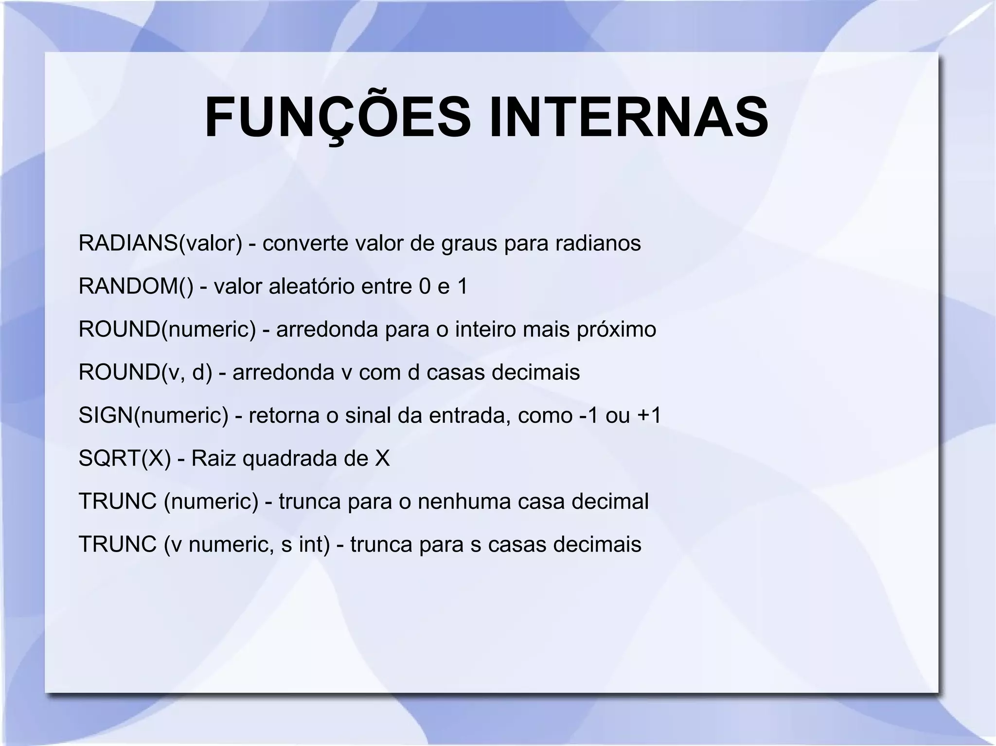 FUNÇÕES INTERNAS
RADIANS(valor) ­ converte valor de graus para radianos
RANDOM() ­ valor aleatório entre 0 e 1
ROUND(numeric) ­ arredonda para o inteiro mais próximo
ROUND(v, d) ­ arredonda v com d casas decimais
SIGN(numeric) ­ retorna o sinal da entrada, como ­1 ou +1
SQRT(X) ­ Raiz quadrada de X
TRUNC (numeric) ­ trunca para o nenhuma casa decimal
TRUNC (v numeric, s int) ­ trunca para s casas decimais

 