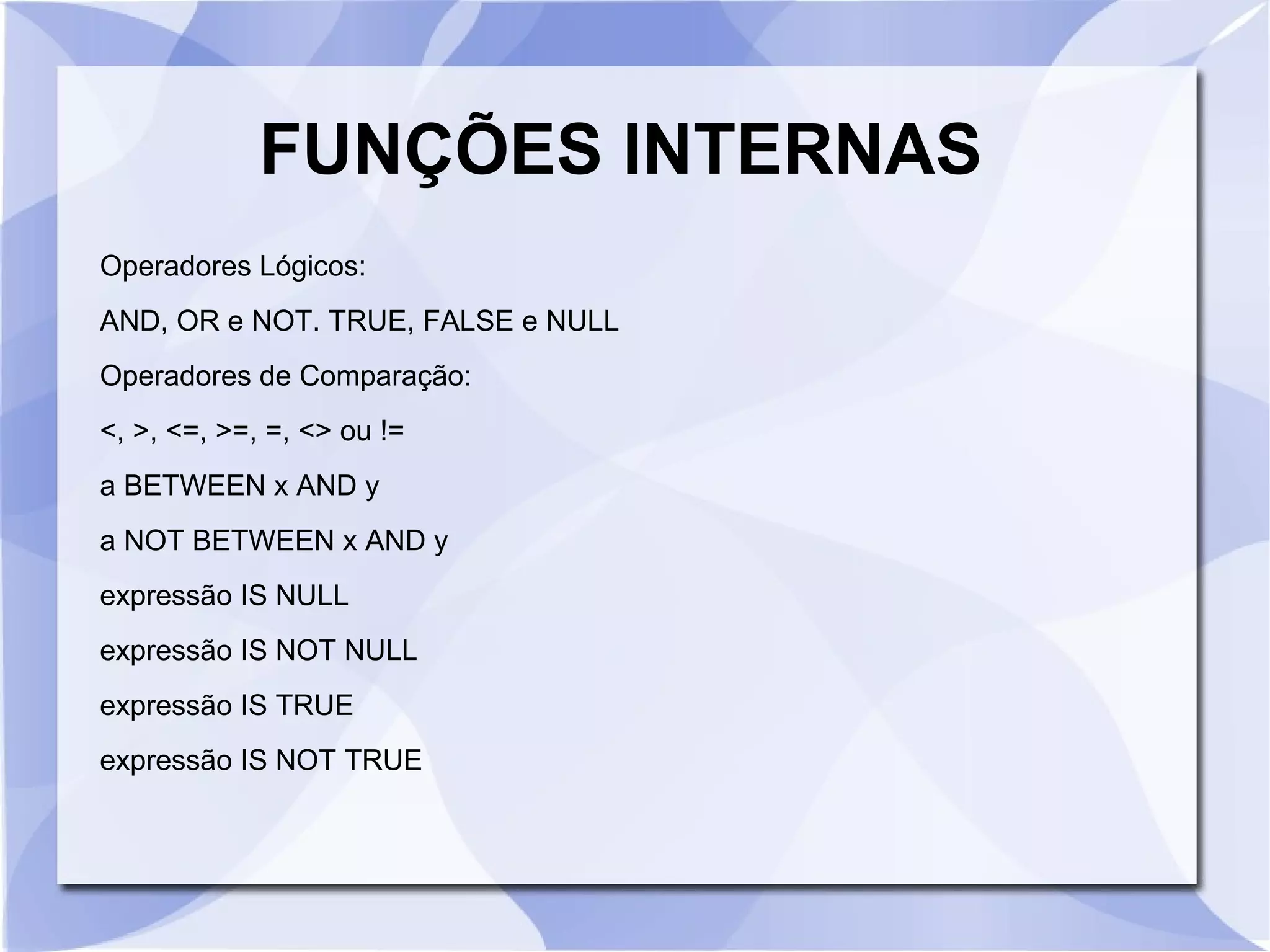 FUNÇÕES INTERNAS
Operadores Lógicos:
AND, OR e NOT. TRUE, FALSE e NULL
Operadores de Comparação:
<, >, <=, >=, =, <> ou !=
a BETWEEN x AND y
a NOT BETWEEN x AND y
expressão IS NULL
expressão IS NOT NULL
expressão IS TRUE
expressão IS NOT TRUE

 