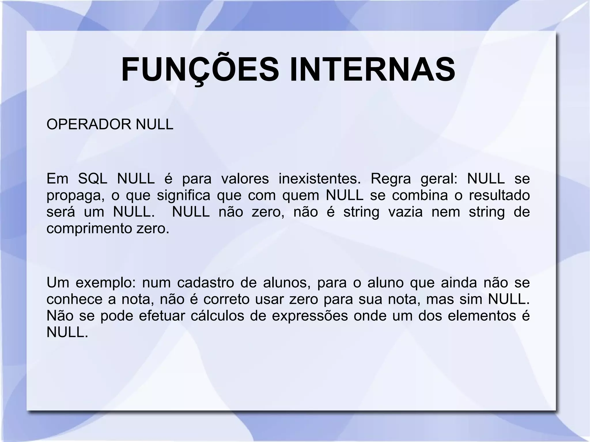 FUNÇÕES INTERNAS
OPERADOR NULL

Em SQL NULL é para valores inexistentes. Regra geral: NULL se
propaga, o que significa que com quem NULL se combina o resultado
será um NULL. NULL não zero, não é string vazia nem string de
comprimento zero.

Um exemplo: num cadastro de alunos, para o aluno que ainda não se
conhece a nota, não é correto usar zero para sua nota, mas sim NULL.
Não se pode efetuar cálculos de expressões onde um dos elementos é
NULL.

 