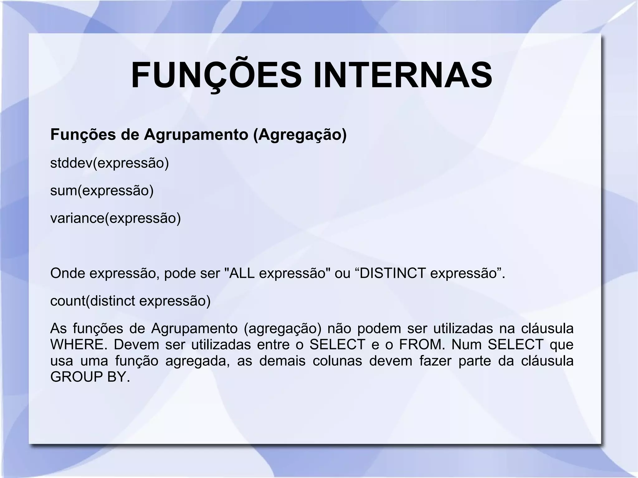 FUNÇÕES INTERNAS
Funções de Agrupamento (Agregação)
stddev(expressão)
sum(expressão)
variance(expressão)

Onde expressão, pode ser "ALL expressão" ou “DISTINCT expressão”.
count(distinct expressão)
As funções de Agrupamento (agregação) não podem ser utilizadas na cláusula
WHERE. Devem ser utilizadas entre o SELECT e o FROM. Num SELECT que
usa uma função agregada, as demais colunas devem fazer parte da cláusula
GROUP BY.

 