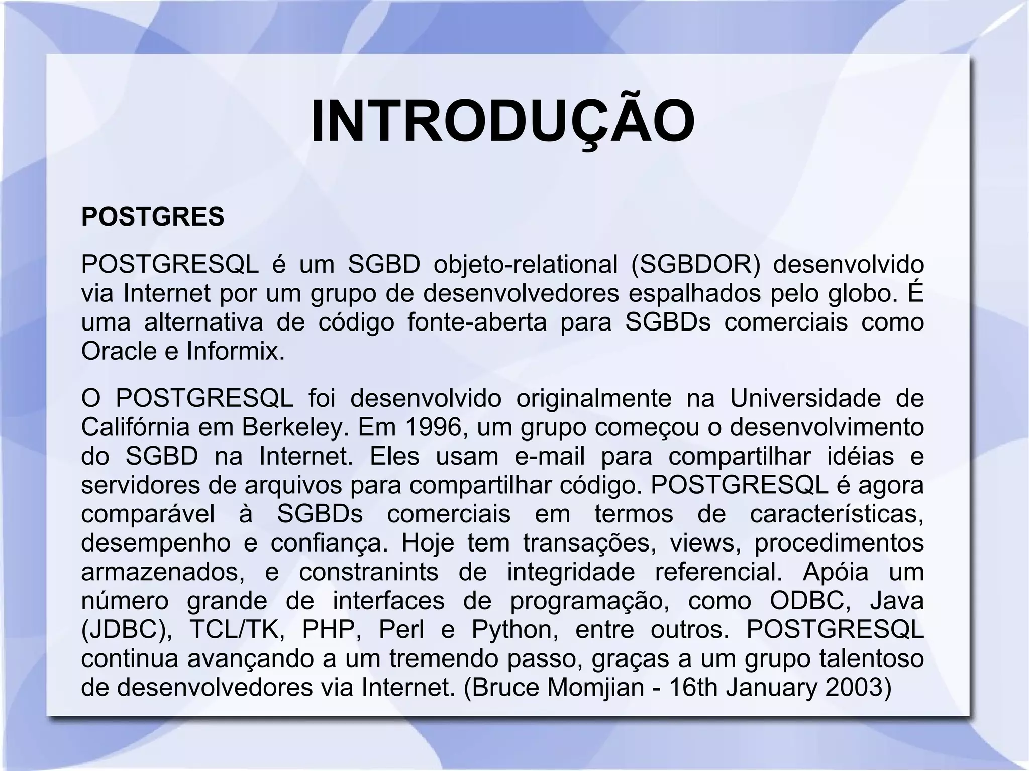 INTRODUÇÃO
POSTGRES
POSTGRESQL é um SGBD objeto­relational (SGBDOR) desenvolvido
via Internet por um grupo de desenvolvedores espalhados pelo globo. É
uma alternativa de código fonte­aberta para SGBDs comerciais como
Oracle e Informix.
O POSTGRESQL foi desenvolvido originalmente na Universidade de
Califórnia em Berkeley. Em 1996, um grupo começou o desenvolvimento
do SGBD na Internet. Eles usam e­mail para compartilhar idéias e
servidores de arquivos para compartilhar código. POSTGRESQL é agora
comparável à SGBDs comerciais em termos de características,
desempenho e confiança. Hoje tem transações, views, procedimentos
armazenados, e constranints de integridade referencial. Apóia um
número grande de interfaces de programação, como ODBC, Java
(JDBC), TCL/TK, PHP, Perl e Python, entre outros. POSTGRESQL
continua avançando a um tremendo passo, graças a um grupo talentoso
de desenvolvedores via Internet. (Bruce Momjian ­ 16th January 2003)

 