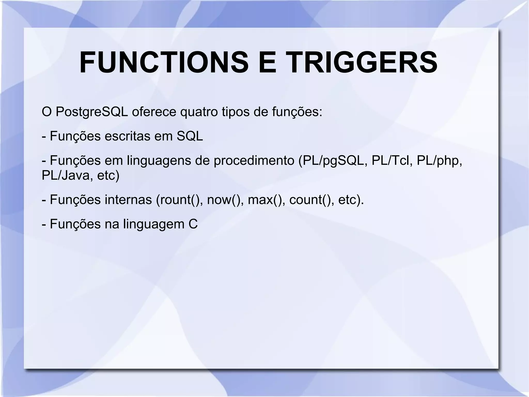 FUNCTIONS E TRIGGERS
O PostgreSQL oferece quatro tipos de funções:
­ Funções escritas em SQL
­ Funções em linguagens de procedimento (PL/pgSQL, PL/Tcl, PL/php,
PL/Java, etc)
­ Funções internas (rount(), now(), max(), count(), etc).
­ Funções na linguagem C

 