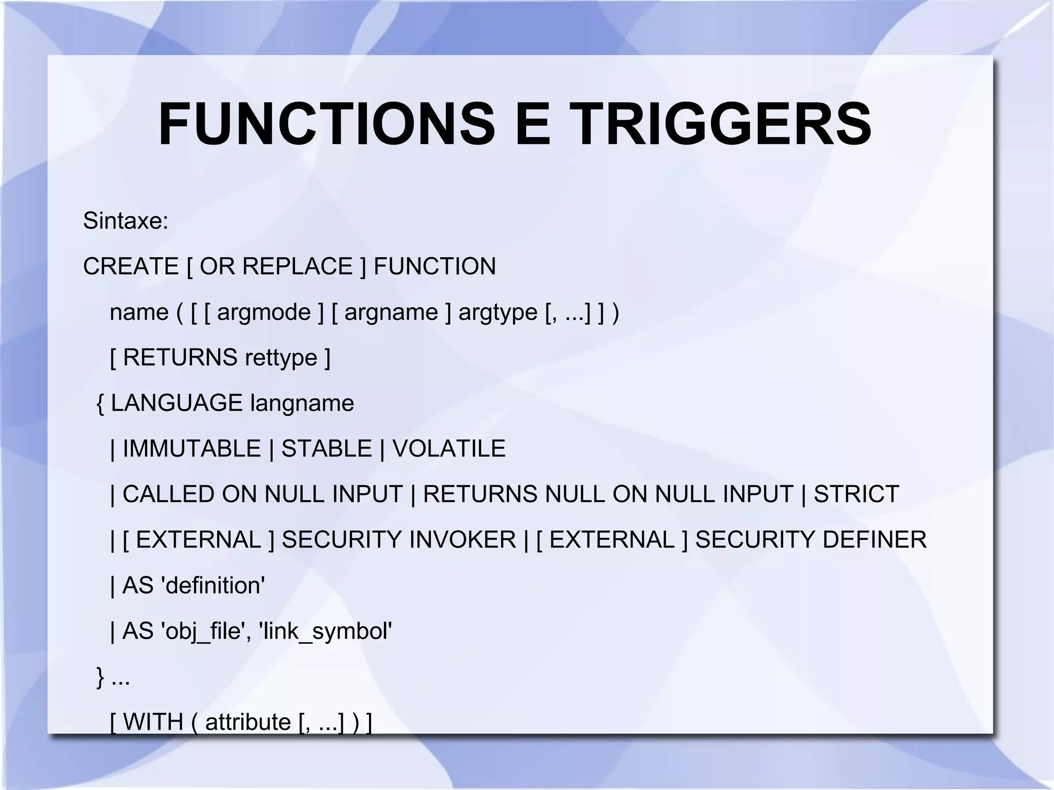 FUNCTIONS E TRIGGERS
Sintaxe:
CREATE [ OR REPLACE ] FUNCTION
name ( [ [ argmode ] [ argname ] argtype [, ...] ] )
[ RETURNS rettype ]
{ LANGUAGE langname
| IMMUTABLE | STABLE | VOLATILE
| CALLED ON NULL INPUT | RETURNS NULL ON NULL INPUT | STRICT
| [ EXTERNAL ] SECURITY INVOKER | [ EXTERNAL ] SECURITY DEFINER
| AS 'definition'
| AS 'obj_file', 'link_symbol'
} ...
[ WITH ( attribute [, ...] ) ]

 